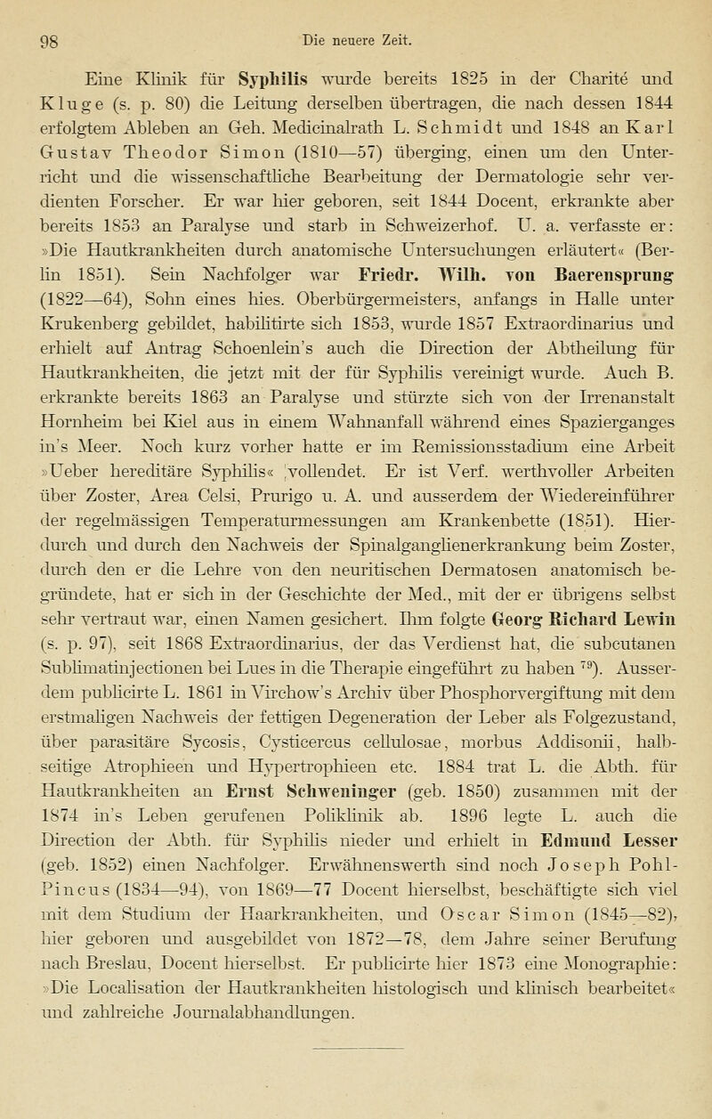 Eine Klinik für Syphilis wurde bereits 1825 in der Charite und Kluge (s. p. 80) die Leitung derselben übertragen, die nach dessen 1844 erfolgtem Ableben an Geh. Medicinalrath L. Schmidt und 1848 an Karl Gustav Theodor Simon (1810—57) überging, einen um den Unter- richt und die wissenschaftliche Bearbeitung der Dermatologie sehr ver- dienten Forscher. Er war hier geboren, seit 1844 Docent, erkrankte aber bereits 1853 an Paralyse und starb in Schweizerhof. U. a. verfasste er: »Die Hautkrankheiten durch anatomische Untersuchungen erläutert« (Ber- lin 1851). Sein Nachfolger war Friedr. Willi, toii Baerensprung (1822—64), Sohn eines hies. Oberbürgermeisters, anfangs in Halle unter Krukenberg gebildet, habilitirte sich 1853, wurde 1857 Extraordinarius und erhielt auf Antrag Schoenlein's auch die Direction der Abtheilung für Hautkrankheiten, die jetzt mit der für Syphilis vereinigt wurde. Auch B. erkrankte bereits 1863 an Paralyse und stürzte sich von der Irrenaustalt Hornheim bei Kiel aus in einem Wahnanfall während eines Spazierganges ins Meer. Noch kurz vorher hatte er im Remissionsstadium eine Arbeit »Ueber hereditäre Syphilis« [vollendet. Er ist Verf. werthvoller Arbeiten über Zoster, Area Celsi, Prurigo u. A. und ausserdem der Wiedereinführer der regelmässigen Temperaturmessungen am Krankenbette (1851). Hier- durch und durch den Nachweis der Spinalganglienerkrankung beim Zoster, durch den er die Lehre von den neuritischen Dermatosen anatomisch be- gründete, hat er sich in der Geschichte der Med., mit der er übrigens selbst sehr vertraut war, einen Namen gesichert. Ihm folgte Georg Richard Lewin (s. p. 97), seit 1868 Extraordinarius, der das Verdienst hat, die subcutanen Sublimatinjectionen bei Lues in die Therapie eingeführt zu haben 79). Ausser- dem publicirte L. 1861 in Virchow's Archiv über Phosphorvergiftung mit dem erstmaligen Nachweis der fettigen Degeneration der Leber als Folgezustand, über parasitäre Sycosis, Cysticercus cellulosae, morbus Addisonii, halb- seitige Atrophieen und Hypertrophieen etc. 1884 trat L. die Abth. für Hautkrankheiten an Ernst Schweninger (geb. 1850) zusammen mit der 1874 in's Leben gerufenen Poliklinik ab. 1896 legte L. auch die Direction der Abth. für Syphilis nieder und erhielt in Edmund Lesser (geb. 1852) einen Nachfolger. Erwähnenswerth sind noch Joseph Pohl- Pincus(1834—94), von 1869—77 Docent hierselbst, beschäftigte sich viel mit dem Studium der Haarkrankheiten, und Oscar Simon (1845—82)> hier geboren und ausgebildet von 1872—78, dem Jahre seiner Berufung nach Breslau, Docent hierselbst. Er publicirte hier 1873 eine Monographie: »Die Localisation der Hautkrankheiten histologisch und klinisch bearbeitet« und zahlreiche Journalabhandluna'en.