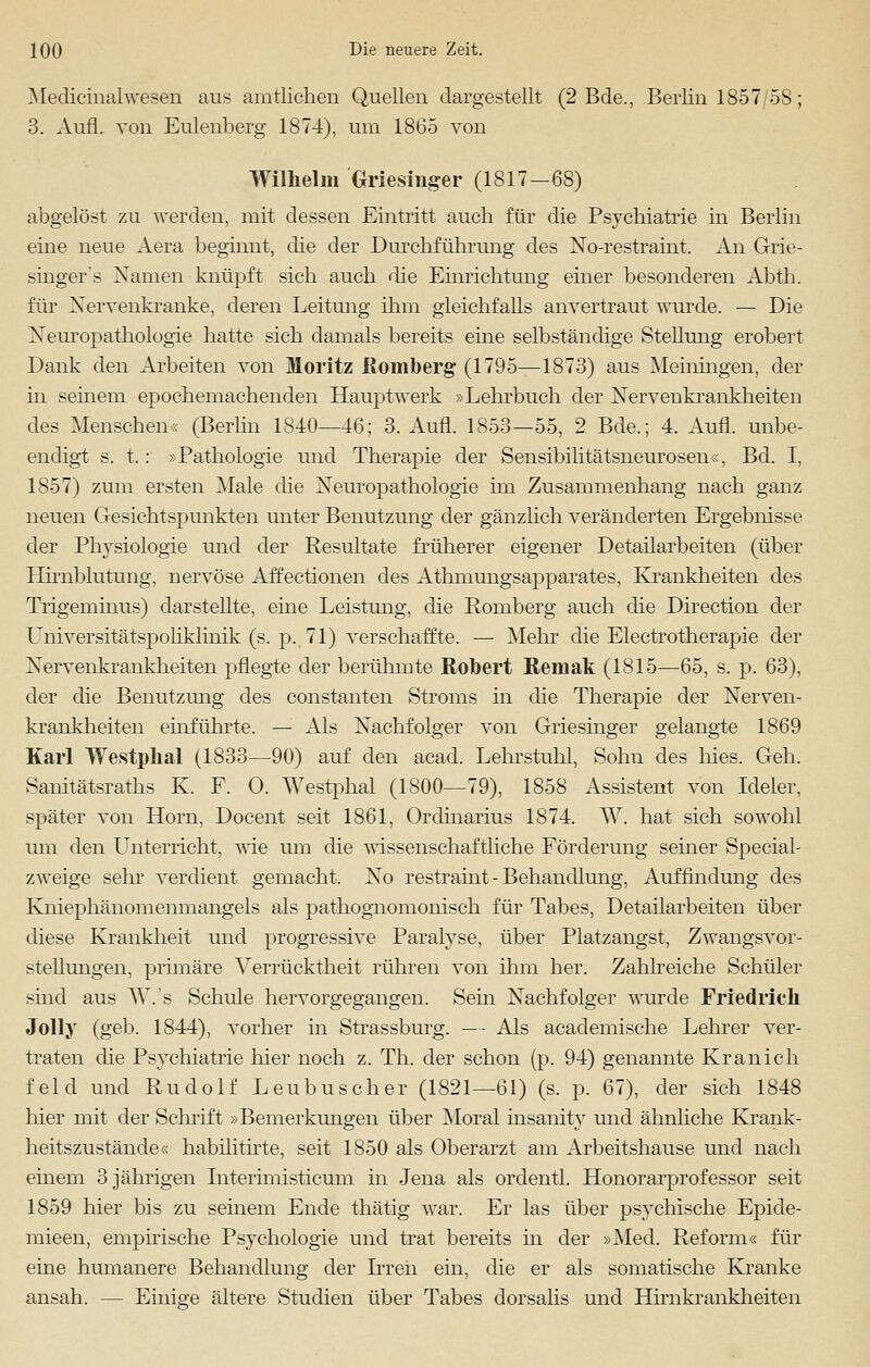 Medicinalwesen aus amtlichen Quellen dargestellt (2 Bde., Berlin 1857/58; 3. Aufl. von Eulenberg 1874), um 1865 von Wilhelm Griesinger (1817-68) abgelöst zu werden, mit dessen Eintritt auch für die Psychiatrie in Berlin eine neue Aera beginnt, die der Durchführung des No-restraint. An Grie- singer's Namen knüpft sich auch die Einrichtung einer besonderen Abth. für Nervenkranke, deren Leitung ihm gleichfalls anvertraut wurde. — Die Neuropathologie hatte sich damals bereits eine selbständige Stellung erobert Dank den Arbeiten von Moritz Romberg (1795—1873) aus Meiningen, der in seinem epochemachenden Hauptwerk »Lehrbuch der Nervenkrankheiten des Menschen« (Berlin 1840—46; 3. Aufl. 1853—55, 2 Bde.; 4. Aufl. unbe- endigt s. t.: »Pathologie und Therapie der Sensibilitätsneurosen«, Bd. I, 1857) zum ersten Male die Neuropathologie im Zusammenhang nach ganz neuen Gesichtspunkten unter Benutzung der gänzlich veränderten Ergebnisse der Physiologie und der Resultate früherer eigener Detailarbeiten (über Hirnblutung, nervöse Affectionen des Athmungsapparates, Krankheiten des Trigeminus) darstellte, eine Leistung, die Romberg auch die Direction der Universitätspoliklinik (s, p. 71) verschaffte. — Mein- die Electrotherapie der Nervenkrankheiten pflegte der berühmte Robert Reniak (1815—65, s. p. 63), der die Benutzung des constanten Stroms in die Therapie der Nerven- krankheiten einführte. — Als Nachfolger von Griesinger gelangte 1869 Karl lYestphal (1833—90) auf den acad. Lehrstuhl, Sohn des hies. Geh. Samtätsraths K. F. 0. Westphal (1800—79), 1858 Assistent von Ideler, später von Hörn. Docent seit 1861, Ordinarius 1874. W. hat sich sowohl um den Unterricht, wie um die wissenschaftliche Förderung seiner Speciah zweige sehr verdient gemacht. No restraint - Behandlung, Auffindung des Ivniephänomenmangels als pathognomonisch für Tabes, Detailarbeiten über diese Krankheit und progressive Paralyse, über Platzangst, Zwangsvor- stellungen, primäre Verrücktheit rühren von ihm her. Zahlreiche Schüler shid aus W.'s Schule hervorgegangen. Sein Nachfolger wurde Friedrich Jolly (geb. 1844), vorher in Strassburg. — Als academische Lehrer ver- traten die Psychiatrie hier noch z. Th. der schon (p. 94) genannte Kranich feld und Rudolf Leubus eher (1821—61) (s. p. 67), der sich 1848 hier mit der Schrift »Bemerkungen über Moral msanity und ähnliche Krank- heitszustände« habilitirte, seit 1850 als Oberarzt am Arbeitshause und nach einem 3 jährigen Interimisticum in Jena als ordentl. Honorarprofessor seit 1859 hier bis zu seinem Ende thätig war. Er las über psychische Epide- mieen, empirische Psychologie und trat bereits in der »Med. Reform« für eine humanere Behandlung der Irren ein, die er als somatische Kranke ansah. — Einige ältere Studien über Tabes dorsalis und EBrnkrankheiten