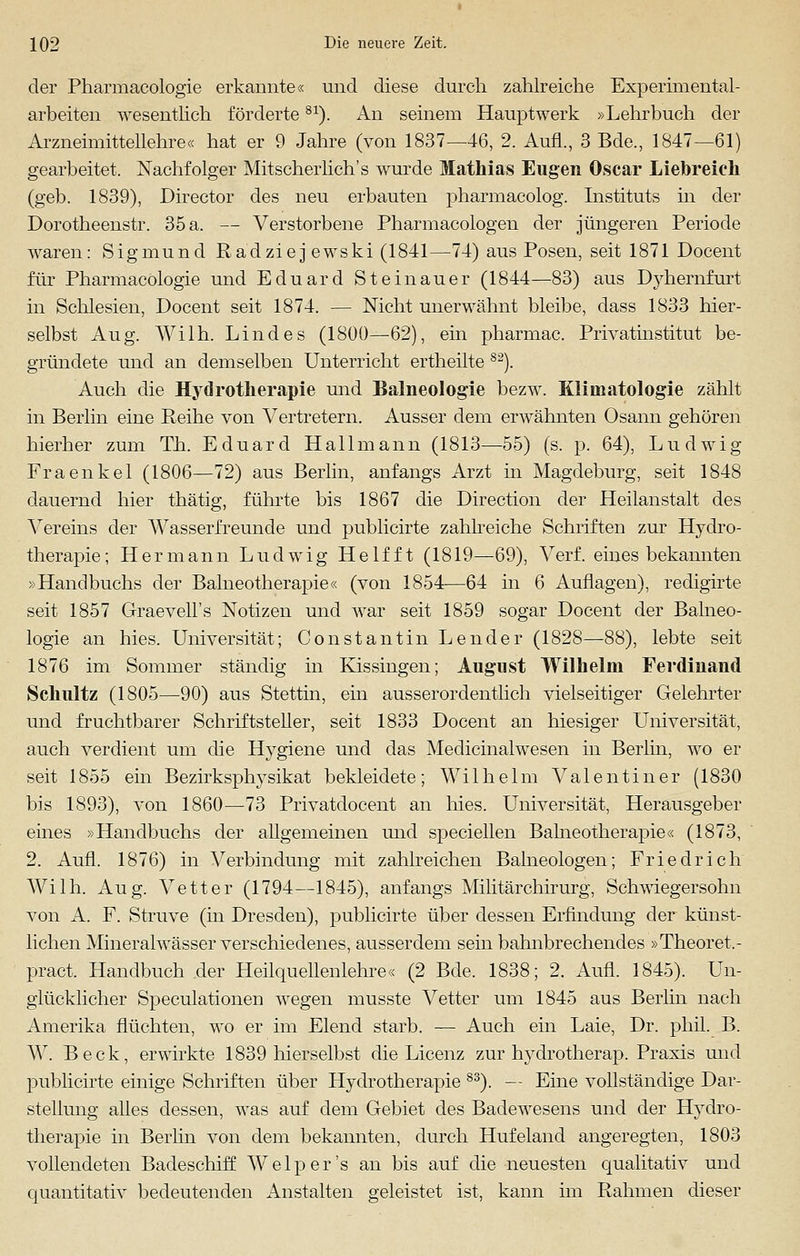 der Pharmacologie erkannte« und diese durch zahlreiche Experimental- arbeiten wesentlich förderte81). An seinem Hauptwerk »Lehrbuch der Arzneimittellehre« hat er 9 Jahre (von 1837—46, 2. Aufl., 3 Bde., 1847—61) gearbeitet. Nachfolger Mitscherlich's wurde Mathias Eugen Oscar Liebreich (geb. 1839), Director des neu erbauten pharmacolog. Instituts in der Dorotheenstr. 35 a. — Verstorbene Pharmacologen der jüngeren Periode waren: Sigmund Radziejewski (1841—74) aus Posen, seit 1871 Docent für Pharmacologie und Eduard Steinauer (1844—83) aus Dyhernfurt in Schlesien, Docent seit 1874. — Nicht unerwähnt bleibe, dass 1833 hier- selbst Aug. Wilh. Lindes (1800—-62), ein pharmac. Privatinstitut be- gründete und an demselben Unterricht ertheilte S2). Auch die Hydrotherapie und Balneologie bezw. Kliniatologie zählt in Berlin eine Reihe von Vertretern. Ausser dem erwähnten Osann gehören hierher zum Th. Eduard Hall mann (1813—55) (s. p. 64), Ludwig Fraenkel (1806—72) aus Berlin, anfangs Arzt in Magdeburg, seit 1848 dauernd hier thätig, führte bis 1867 die Direction der Heilanstalt des Vereins der Wasserfreunde und publicirte zahlreiche Schriften zur Hydro- therapie; Hermann Ludwig Helfft (1819—69), Verf. eines bekannten »Handbuchs der Balneotherapie« (von 1854—64 in 6 Auflagen), redigirte seit 1857 Graevell's Notizen und war seit 1859 sogar Docent der Balneo- logie an hies. Universität; Constantin Lender (1828—88), lebte seit 1876 im Sommer ständig in Kissingen; August Wilhelm Ferdinand Schultz (1805—90) aus Stettin, ein ausserordentlich vielseitiger Gelehrter und fruchtbarer Schriftsteller, seit 1833 Docent an hiesiger Universität, auch verdient um die Hygiene und das Medicinalwesen in Berlin, wo er seit 1855 ein Bezirksphysikat bekleidete; Wilhelm Valentiner (1830 bis 1893), von 1860—73 Privatdocent an hies. Universität, Herausgeber eines »Handbuchs der allgemeinen und speciellen Balneotherapie« (1873, 2. Aufl. 1876) in Verbindung mit zahlreichen Baineologen; Friedrich Wilh. Aug. Vetter (1794—1845), anfangs Militärchirurg, Schwiegersohn von A. F. Struve (in Dresden), publicirte über dessen Erfindung der künst- lichen Mineralwässer verschiedenes, ausserdem sein bahnbrechendes »Theoret.- pract, Handbuch der Heilquellenlehre« (2 Bde. 1838; 2. Aufl. 1845). Un- glücklicher Speculationen wegen musste Vetter um 1845 aus Berlin nach Amerika flüchten, wo er im Elend starb. — Auch ein Laie, Dr. phil. B. W. Beck, erwirkte 1839 hierselbst die Licenz zur hydrotherap. Praxis und publicirte einige Schriften über Hydrotherapie 83). — Eine vollständige Dar- stellung alles dessen, was auf dem Gebiet des Badewesens und der Hydro- therapie in Berlin von dem bekannten, durch Hufeland angeregten, 1803 vollendeten Badeschiff Welper's an bis auf die neuesten qualitativ und quantitativ bedeutenden Anstalten geleistet ist, kann im Rahmen dieser