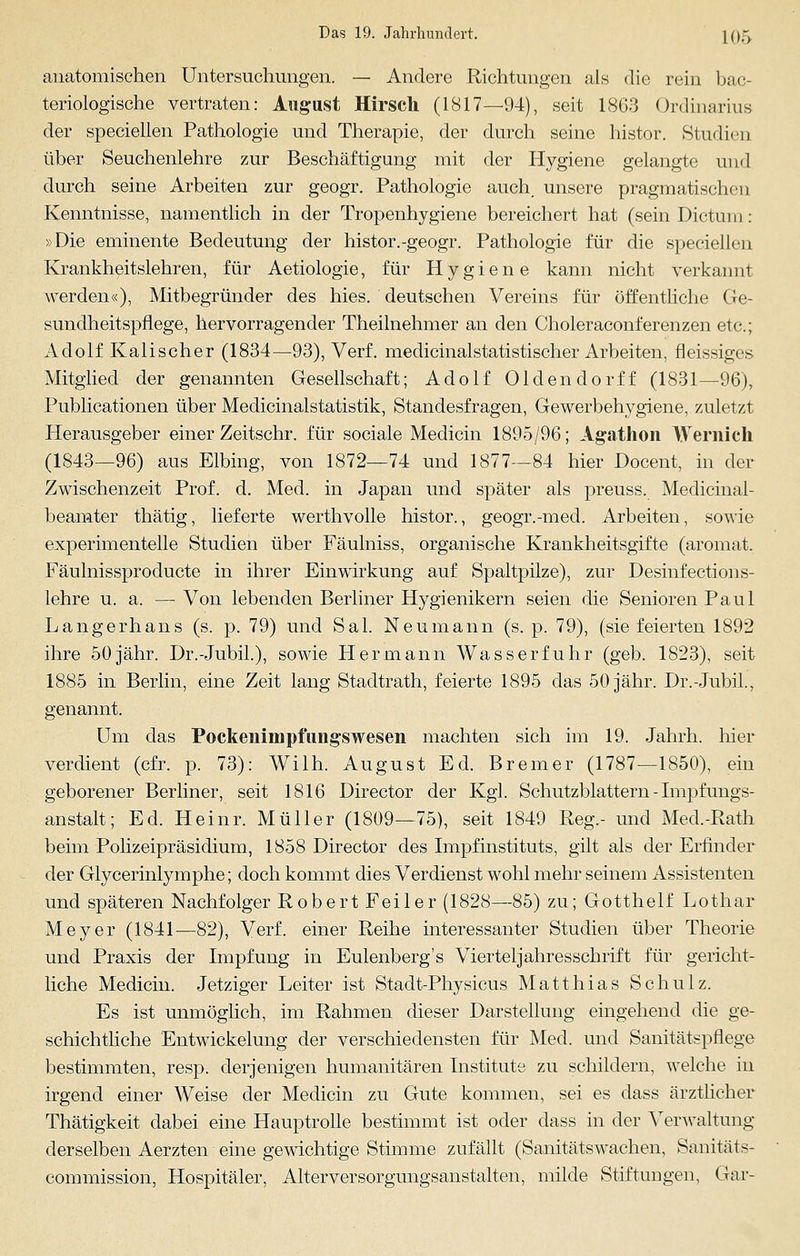 anatomischen Untersuchungen. — Andere Richtungen als die rein bac- teriologische vertraten: August Hirsch (1817—94), seit 1863 Ordinarius der speciellen Pathologie und Therapie, der durch seine histor. Studien über Seuchenlehre zur Beschäftigung mit der Hygiene gelangte und durch seine Arbeiten zur geogr. Pathologie auch, unsere pragmatischen Kenntnisse, namentlich in der Tropenhygiene bereichert hat (sein Dictum: »Die eminente Bedeutung der histor.-geogr. Pathologie für die speciellen Krankheitslehren, für Aetiologie, für Hygiene kann nicht verkannt werden«), Mitbegründer des hies. deutschen Vereins für öffentliche Ge- sundheitspflege, hervorragender Theilnehmer an den Choleraconferenzen etc.; Adolf Kalischer (1834—93), Verf. medicinalstatistischer Arbeiten, fleissiges Mitglied der genannten Gesellschaft; Adolf Oldendorff (1831—96), Publicationen über Medicinalstatistik, Standesfragen, Gewerbehygiene, zuletzt Herausgeber einer Zeitschr. für sociale Medicin 1895/96; Agathon Wernich (1843—96) aus Elbing, von 1872—74 und 1877—84 hier Docent, in der Zwischenzeit Prof. d. Med. in Japan und später als preuss. Medicinal- beamter thätig, lieferte werthvolle histor., geogr.-med. Arbeiten, sowie experimentelle Studien über Fäulniss, organische Krankheitsgifte (aromat. Fäulnissproducte in ihrer Einwirkung auf Spaltpilze), zur Desinfections- lehre u. a. — Von lebenden Berliner Hygienikern seien die Senioren Paul Langerhans (s. p. 79) und Sal. Neumann (s. p. 79), (sie feierten 1892 ihre 50jähr. Dr.-Jubil.), sowie Hermann Wasserfuhr (geb. 1823), seit 1885 in Berlin, eine Zeit lang Stadtrath, feierte 1895 das 50 jähr. Dr.-Jubil., genannt. Um das Pockenimpfungswesen machten sich im 19. Jahrh. hier verdient (cfr. p. 73): Wilh. August Ed. Bremer (1787—1850), ein geborener Berliner, seit 1816 Director der Kgl. Schutzblattern - Impfungs- anstalt; Ed. Heinr. Müller (1809—75), seit 1849 Reg.- und Med.-Rath beim Polizeipräsidium, 1858 Director des Impfinstituts, gilt als der Erfinder der Glycerinlymphe; doch kommt dies Verdienst wohl mehr seinem Assistenten und späteren Nachfolger Robert Feiler (1828—85) zu; Gotthelf Lothar Meyer (1841—82), Verf. einer Reihe interessanter Studien über Theorie und Praxis der Impfung in Eulenberg's Vierteljahresschrift für gericht- liche Medicin. Jetziger Leiter ist Stadt-Physicus Matthias Schulz. Es ist unmöglich, im Rahmen dieser Darstellung eingehend die ge- schichtliche Entwicklung der verschiedensten für Med. und Sanitätspflege bestimmten, resp. derjenigen humanitären Institute zu schildern, welche in irgend einer Weise der Medicin zu Gute kommen, sei es dass ärztlicher Thätigkeit dabei eine Hauptrolle bestimmt ist oder dass in der Verwaltung derselben Aerzten eine gewichtige Stimme zufällt (Sanitätswachen, Sanitäts- commission, Hospitäler, Alterversorgungsanstalten, milde Stiftungen, Gar-