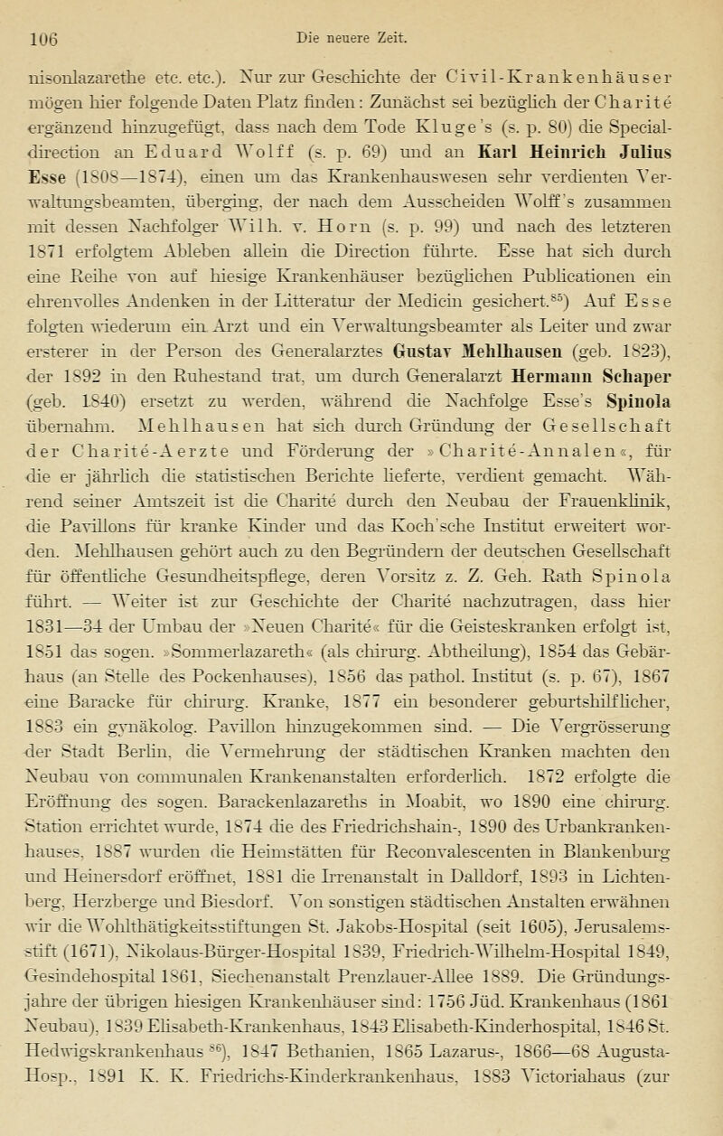 nisonlazarethe etc. etc.). Nur zur Geschichte der Civil-Krankenhäuser mögen hier folgende Daten Platz finden: Zunächst sei bezüglich der Charite ergänzend hinzugefügt, dass nach dem Tode Kluge's (s. p. 80) die Special- direetion an Eduard Wolff (s. p. 69) und an Karl Heinrich Julius Esse (1808—1874). einen um das Krankenkauswesen sehr verdienten Ver- waltungsbeamten. überging, der nach dem Ausscheiden Wolff's zusammen mit dessen Nachfolger Wilh. v. Hörn (s. p. 99) und nach des letzteren 1871 erfolgtem Ableben allein die Direction führte. Esse hat sieh durch eine Reihe von auf hiesige Krankenhäuser bezüglichen Publicationen ein ehrenvolles Andenken in der Litteratm' der Medicin gesichert.85) Auf Esse folgten wiederum ein Arzt und ein Verwaltungsbeainter als Leiter und zwar ersterei in der Person des Generalarztes Gustav Mehlhausen (geb. 1823), der 1892 in den Ruhestand trat, um durch Generalarzt Hermann Sehaper (geb. 1.S40) ersetzt zu werden, während die Nachfolge Esse's Spinola übernahm. Meh 1 hausen hat sich durch Gründung der Gesellschaft der Charite-A erzte und Förderung der »Charite-Annalen«, für die er jährlich die statistischen Berichte lieferte, verdient gemacht. Wäh- rend seiner Amtszeit ist die Charite durch den Neubau der Frauenklinik, die Pavillons für kranke Kinder und das Koch'sehe Institut erweitert wor- den. Mehlhausen gehört auch zu den Begründern der deutschen Gesellschaft für öffentliche Gesundheitspflege, deren Vorsitz z. Z. Geh. Rath Spinola führt. — Weiter ist zur Geschichte der Charite nachzutragen, dass hier 1831—34 der Umbau der Neuen Charite« für die Geisteskranken erfolgt ist, 1S51 das sogen. »Sommerlazareth« (als chirurg. Abtheilung), 1854 das Gebär- haus (anstelle des Pockenhauses), 1S56 das pathol. Institut (s. p. 67), 1867 eine Baracke für chirurg. Kranke, 1877 ein besonderer geburtshilflicher, IS So ein gvnäkolog. Pavillon hinzugekommen sind. — Die Vergrösserung der Stadt Berlin, die Vermehrung der städtischen Kranken machten den Neubau von communalen Krankenanstalten erforderlich. 1872 erfolgte die Eröffnung des sogen. Barackenlazareths in Moabit, wo 1890 eine chirurg. Station errichtet wurde, 1874 die des Fiiedrichshain-, 1890 des Urbankranken- hauses, 1^S7 wurden die Heimstätten für Reconvalescenten in Blankenburg und Heinersdorf eröffnet, 1881 die Irrenanstalt in Dalldorf, 1893 in Lichten- berg. Herzberge und Biesdorf. Von sonstigen städtischen Anstalten erwähnen wir die WoHthätigkeitsstLftungen St, Jakobs-Hospital (seit 1605), Jerusalems- stift (1671), Nikolaus-Bürger-Hospital 1S39, Friedrich-Wilhelm-Hospital 1849, Gesindehospital 1861, Siechenanstalt Prenzlauer-Allee 1889. Die Gründungs- jahre der übrigen hiesigen Kraukenhäuser sind: 1756 Jüd. Krankenhaus (1861 Neubau), 1839 Elisabeth-Krankenhaus, 1843Ehsabeth-Kinderhospital, 1846 St. Hedwigskrankenhaus86), 1847 Bethanien, 1865 Lazarus-, 1866—68 Augusta- Hosp,. 1891 K. K. Fiiechichs-Kinderkrankenhaus, 1S83 Victoriahaus (zur