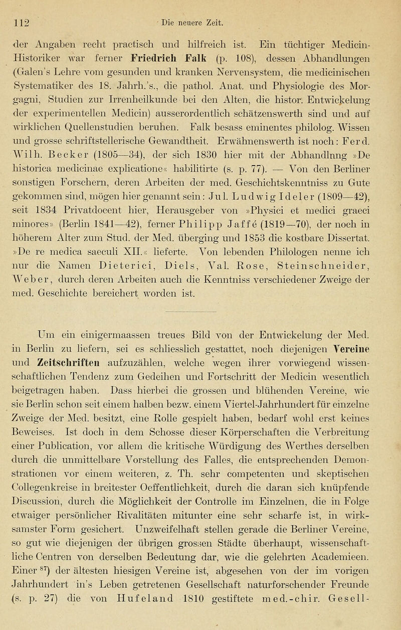 der Angaben recht praktisch und hilfreich ist. Ein tüchtiger Medicin- Historiker war ferner Friedrich Falk (p. 108), dessen Abhandlungen (Galen's Lehre vom gesunden und kranken Nervensystem, die medicinischen Systematiker des 18. Jahrh.'s., die pathol. Anat. und Physiologie des Mor- gagni, Studien zur Irrenheilkunde bei den Alten, die histor. Entwickelung der experimentellen Medicin) ausserordentlich schätzenswerth sind und auf wirklichen Quellenstudien beruhen. Falk besass eminentes philolog. Wissen und grosse schriftstellerische Gewandtheit, Erwähnenswerth ist noch: Ferd. Wilh. Becker (1805—34), der sich 1830 hier mit der Abhandlung »De historica medicinae explicatione« habilitirte (s. p. 77). — Von den Berliner sonstigen Forschern, deren Arbeiten der med. Geschichtskenntniss zu Gute gekommen sind, mögen hier genannt sein: Jul. Ludwig Ideler (1809—42), seit 1834 Privatdocent hier, Herausgeber von »Physici et meclici graeci minores» (Berlin 1841—42), ferner Philipp Jaffe (1819—70), der noch in höherem Alter zum Stud. der Med. überging und 1853 die kostbare Dissertat. »De re medica saeculi XII.« lieferte. Von lebenden Philologen nenne ich nur die Namen Dieterici, Diels, Val. Rose, Steinschneider, Weber, durch deren Arbeiten auch die Kenntniss verschiedener Zweige der med. Geschichte bereichert worden ist. Um ein einigermaassen treues Bild von der Entwickelung der Med. in Berlin zu liefern, sei es schliesslich gestattet, noch diejenigen Vereine und Zeitschriften aufzuzählen, welche wegen ihrer vorwiegend wissen- schaftlichen Tendenz zum Gedeihen und Fortschritt der Medicin wesentlich beigetragen haben. Dass hierbei die grossen und blühenden Vereine, wie sie Berlin schon seit einem halben bezw. einem Viertel-Jahrhundert für einzelne Zweige der Med. besitzt, eine Rolle gespielt haben, bedarf wohl erst keines Beweises. Ist doch in dem Schosse dieser Körperschaften die Verbreitung einer Publication, vor allem die kritische Würdigung des Werthes derselben durch die unmittelbare Vorstellung des Falles, die entsprechenden Demon- strationen vor einem weiteren, z. Th. sehr competenten und skeptischen Collegenkreise in breitester Oeffentlichkeit, durch die daran sich knüpfende Discussion, durch die Möglichkeit der Controlle im Einzelnen, die in Folge ■etwaiger persönlicher Rivalitäten mitunter eine sehr scharfe ist, in wirk- samster Form gesichert. Unzweifelhaft stellen gerade die Berliner Vereine, so gut wie diejenigen der übrigen grossen Städte überhaupt, wissenschaft- liche Centren von derselben Bedeutung dar, wie die gelehrten Academieen. EinerS7) der ältesten hiesigen Vereine ist, abgesehen von der im vorigen Jahrhundert ins Leben getretenen Gesellschaft naturforschender Freunde (s. p. 27) die von Hufeland 1810 gestiftete med.-chir. Gesell-