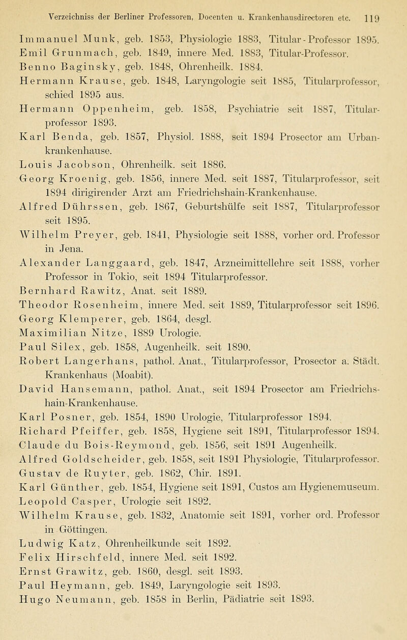 Immanuel Munk, geb. 1853, Physiologie 1883, Titular - Prof essor 1895. Emil Grunmach, geb. 1849, innere Med. 1883, Titular-Professor. Benno Baginsky, geb. 1848, Ohrenheilk. 1884. Hermann Krause, geb. 1848, Laryngologie seit 1885, Titularprofessor, schied 1895 aus. Hermann. Oppenheim, geb. 1858, Psychiatrie seit 1887, Titular- professor 1893. Karl Benda, geb. 1857, Physiol. 1888, seit 1894 Prosector am Urban- krankenhause. Louis Jacobson, Ohrenheilk. seit 1886. Georg Kroenig, geb. 1856, innere Med. seit 1887, Titularprofessor, seit 1894 dirigirender Arzt am Friedrichshain-Krankenhause. Alfred Dührssen, geb. 1867, Geburtshülfe seit 1887, Titularprofessor seit 1895. Wilhelm Preyer, geb. 1841, Physiologie seit 1888, vorher ord. Professor in Jena. Alexander Langgaard, geb. 1847, Arzneimittellehre seit 1888, vorher Professor in Tokio, seit 1894 Titularprofessor. Bernhard Rawitz, Anat. seit 1889. Theodor Rosen heim, innere Med. seit 1889, Titularprofessor seit 1896. Georg Klemperer, geb. 1864, desgl. Maximilian Nitze, 1889 Urologie. Paul Silex, geb. 1858, Augenheilk. seit 1890. Robert Langerhans, pathol. Anat, Titularprofessor, Prosector a. Stadt. Krankenhaus (Moabit). David Hansemann, pathol. Anat, seit 1894 Prosector am Friedrichs- hain-Krankenhause . Karl Posner, geb. 1854, 1890 Urologie, Titularprofessor 1894. Richard Pfeiffer, geb. 1858, Hygiene seit 1891, Titularprofessor 1894. Claude du Bois-Reymond, geb. 1856, seit 1891 Augenheilk. Alfred Goldscheider, geb. 1858, seit 1891 Physiologie, Titularprofessor. Gustav de Ruyter, geb. 1862, Chir. 1891. Karl Günther, geb. 1854, Hygiene seit 1891, Custos am Hygienemuseum. Leopold Casper, Urologie seit 1892. Wilhelm Krause, geb. 1832, Anatomie seit 1891, vorher ord. Professor in Göttingen. Ludwig Katz, Ohrenheilkunde seit 1892. Felix Hirschfeld, innere Med. seit 1892. Ernst Grawitz, geb. 1860, desgl. seit 1893. Paul Heymann, geb. 1849, Laryngologie seit 1893. Hugo Neumann, geb. 1858 in Berlin, Pädiatrie seit 1893.
