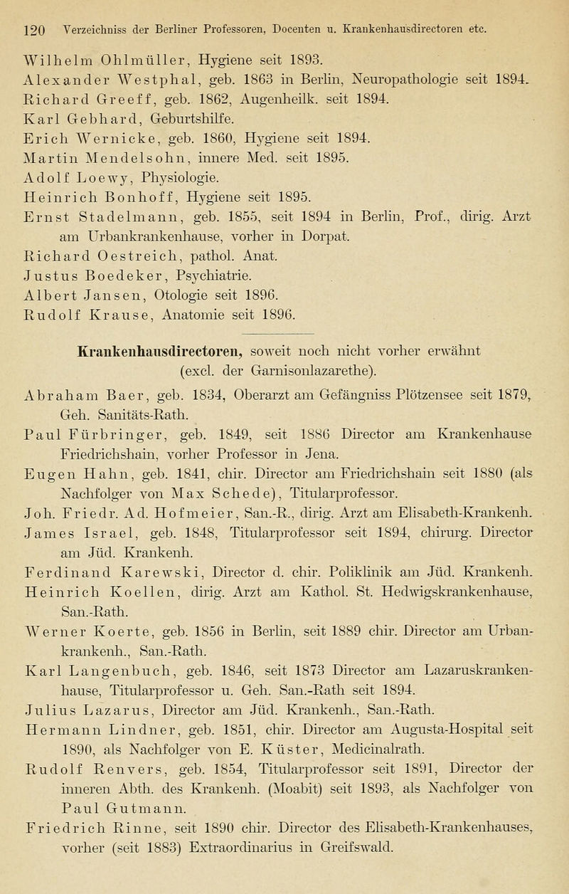 Wilhelm Ohl m tili er, Hygiene seit 1893. Alexander Westphal, geb. 1863 in Berlin, Neuropathologie seit 1894. Richard Greeff, geb. 1862, Augenheilk. seit 1894. Karl Gebhard, Geburtshilfe. Erich Wer nicke, geb. 1860, Hygiene seit 1894. Martin Mendel söhn, innere Med. seit 1895. Adolf Loewy, Physiologie. Heinrich Bonhoff, Hygiene seit 1895. Ernst Stadelmann, geb. 1855, seit 1894 in Berlin, Prof., dirig. Arzt am Urbankrankenhause, vorher in Dorpat. Richard 0estreich, pathol. Anat. Justus Boedeker, Psychiatrie. Albert Jansen, Otologie seit 1896. Rudolf Krause, Anatomie seit 1896. Krankenhausdirectoren, soweit noch nicht vorher erwähnt (excl. der Garnisonlazarethe). Abraham Baer, geb. 1834, Oberarzt am Gefängniss Plötzensee seit 1879, Geh. Sanitäts-Rath. Paul Fürbringer, geb. 1849, seit 1886 Director am Krankenhause Friedrichshain, vorher Professor in Jena. Eugen Hahn, geb. 1841, chir. Director am Friedrichshain seit 1880 (als Nachfolger von Max Schede), Titularprofessor. Joh. Friedr. Ad. Hofmeier, San.-R., dirig. Arzt am Elisabeth-Krankenh. James Israel, geb. 1848, Titularprofessor seit 1894, chirurg. Director am Jüd. Krankenh. Ferdinand Karewski, Director d. chir. Poliklinik am Jüd. KrankenlL Heinrich Koellen, dirig. Arzt am Kathol. St. Hedwigskrankenhause, San.-Rath. Werner Koerte, geb. 1856 in Berlin, seit 1889 chir. Director am Urban- krankenh., San.-Rath. Karl Langenbuch, geb. 1846, seit 1873 Director am Lazaruskranken- hause, Titularprofessor u. Geh. San.-Rath seit 1894. Julius Lazarus, Director am Jüd. Krankenh., San.-Rath. Hermann Lindner, geb. 1851, chir. Director am Augusta-Hospital seit 1890, als Nachfolger von E. Küster, Medicinalrath. Rudolf Renvers, geb. 1854, Titularprofessor seit 1891, Director der inneren Abth. des Krankenh. (Moabit) seit 1893, als Nachfolger von Paul Gutmann. Friedrich Rinne, seit 1890 chir. Director des Ehsabeth-Krankenhauses, vorher (seit 1883) Extraordinarius in Greifswald.