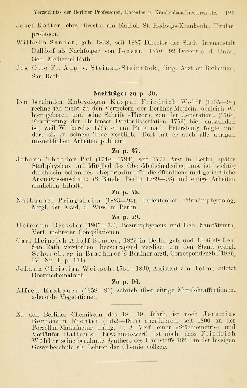 Josef Rotter, chir. Director am Kathol. St. Hedwigs-Krankenh., Titular- professor. Wilhelm Sander, geb. 1838, seit 1887 Director der Stadt. Irrenanstall Dalidorf als Nachfolger von Jensen, 1870—92 Docent a. d. Univ., Geh. Medicinal-Rath. Jos. Otto Fr. Aug. v. Steinau-Steinrück, dirig. Arzt an Bethanien, San.-Rath. Nachträge: zu p. 30. Den berühmlen Embryologen Kaspar Friedrich Wolff (1735—94) rechne ich nicht zu den Vertretern der Berliner Medicin, obgleich \Y. hier geboren und seine Schrift »Theorie von der Generation« (1764,. Erweiterung der Hallenser Doctordissertation 1759) hier entstanden ist, weil W. bereits 1767 einem Rufe nach Petersburg folgte und dort bis zu seinem Tode verblieb. Dort hat er auch alle übrigen unsterblichen Arbeiten publicirt. Zu p. 37. Johann Theodor Pyl (1749—1794), seit 1777 Arzt in Berlin, später Stadtphysicus und Mitglied des Ober-Medicinalcollegiums, ist wichtig durch sein bekanntes »Repertorium für die öffentliche und gerichtliche Arznei Wissenschaft« (3 Bände, Berlin 1789—93) und einige Arbeiten ähnlichen Inhalts. Zu p. 55. Nathanael Pringsheim (1823—94), bedeutender Pflanzenphysiolog. Mitgl. der Akad. d. Wiss. in Berlin. Zu p. 79. Hei mann Bressler (1805—73), Bezirksphysicus und Geh. Sanitätsrath, Verf. mehrerer Compilationen. Carl Heinrich Adolf Semler, 1829 in Berlin geb. und 1886 als Geh. San. Rath verstorben, hervorragend verdient um den Stand (vergl.. Schöneberg in Braehmer's Berliner ärztl. Correspondenzbl. 1886, IV. Nr. 4, p. 111). Johann Christian Weitsch, 1764—1830, Assistent von Heim, zuletzt Obermedicinalrath. Zu p. 96. Alfred Krakauer (1858—91) schrieb über eitrige Mittelohraffectionen.. adenoide Vegetationen. Zu den Berliner Chemikern des 18.—19. Jahrh. ist noch Jeremias- Benjamin Richter (1762—1807) anzuführen, seit 1800 an der Porzellan-Manufactur thätig, u. A. Verf. einer »Stöchiometrie« und Vorläufer Dalton's. Erwähnenswerth ist noch, dass Friedrich Wo hl er seine berühmte Synthese des Harnstoffs 1828 an der hiesigen Gewerbeschule als Lehrer der Chemie vollzog.