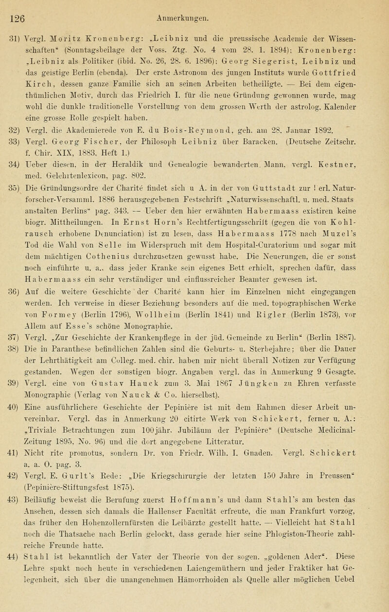 31) Yergl. Moritz Kronenberg: „Leibniz und die preussische Acadenüe der Wissen- schaften (Sonntagsbeilage der Voss. Ztg. Xo. 4 vom 28. 1. 1894); Kronenberg: .Leibniz als Politiker (ibid. Xo. 26, 28. 6. 1896); Georg Siegerist, Leibniz und das geistige Berlin (ebenda). Der erste Astronom des jungen Instituts wurde Gottfried Kirch, dessen ganze Familie sich an seinen Arbeiten betheiligte. — Bei dem eigen- thümlichen Motiv, durch das Friedrich I. für die neue Gründung gewonnen wurde, mag wohl die dunkle traditionelle Vorstellung von dem grossen Werth der astrolog. Kalender eine grosse Bolle gespielt haben. 32) Vergl. die Akademierede von E. du Bois-Beymon d, geh. am 28. Januar 1892. 33) Vergl. Georg Fischer, der Philosoph Leibniz über Baracken. (Deutsche Zeitschr. f. Chir. XIX, 1883, Heft 1.) 34) Leber diesen, in der Heraldik und Genealogie bewanderten Mann, vergl. Kestner, med. Gelehitenlexicon, pag. 802. 35) Die Gründungsordre der Charite findet sich u A. in der von Guttstadt zur ! erl. Natur- forscher-Versamml. 1886 herausgegebenen Festschrift „Xaturwissenschaftl. u. med. Staats anstaiten Berlins pag. 343. — Leber den hier erwähnten Habermaass existiren keine biogr. Mittheilungen. In Ernst Horn's Bechtfertigungsschriit (gegen die von Kohl- rausch erhobene Dtnunciation) ist zu lesen, dass Habermaass 1778 nach Muzel's Tod die Wahl von Seile im Widerspruch mit dem Hospital-Curatorium und sogar mit dem mächtigen Cothenius durchzusetzen gewusst habe. Die Xeuerungen, die er sonst noch einführte u. a., dass jeder Kranke sein eigenes Bett erhielt, sprechen dafür, dass Habermaass ein sehr verständiger und einflussreicher Beamter gewesen ist. 36) Auf die weitere Geschichte der Charite kann hier im Einzelnen nicht eingegangen werden. Ich verweise in dieser Beziehung besonders auf die med. topographischen Werke von Formey (Berlin 1796), Wollheim (Berlin 1841) und Kigler (Berlin 1873), vor Allem auf Esse's schöne Monographie. 37) Vergl. „Zur Geschichte der Krankenpflege in der jüd. Gemeinde zu Berlin (Berlin 1887). 38) Die in Paranthese befindlichen Zahlen sind die Geburts- u. Sterbejahre: über die Dauer der Lehrthätigkeit am Culleg. med. chir. haben mir nicht überall Xotizen zur Verfügung gestanden. Wegen der sonstigen biogr. Angaben vergl. das in Anmerkung 9 Gesagte. 39j Vergl. eine von Gustav Hauck zum 3. Mai 1867 Jüngken zu Ehren verfasste Monographie (Verlag von Xauck & Co. hierselbst). 40) Eine ausführlichere Geschichte der Pepiniere ist mit dem Bahmen dieser Arbeit un- vereinbar. Vergl. das in Anmerkung 20 citirte Werk von Schicker t, ferner u. A.: „Triviale Betrachtungen zum lOOjähr. Jubiläum der Pepiniere (Deutsche Medicinal- Zeitung 1895, Xo. 96) und die dort angegebene Litteratur. 41) Nicht rite promotus, sondern Dr. von Friedr. Wilh. I. Gnaden. Vergl. Schickert a. a. 0. pag. 3. 42) Vergl. E. Gurlfs Bede: „Die Kriegschirurgie der letzten 150 Jahre in Preussen (Pepiniere-Stiitungsfest 1875). 43) Beiläufig beweist die Berufung zuerst Hoffmann's und dann Stahl's am besten das Ansehen, dessen sich damals die Hallenser Facultät erfreute, die man Frankfurt vorzog, das früher den Hohenzollernfürsten die Leibärzte gestellt hatte. — Vielleicht hat Stahl noch die Thatsache nach Berlin gelockt, dass gerade hier seine Phlogiston-Theorie zahl- reiche Freunde hatte. 44) Stahl ist bekanntlich der Vater der Theorie von der sogen, „goldenen Ader. Diese Lehre spukt noch heute in verschiedenen Laiengemüthern und jeder Fraktiker hat Ge- legenheit, sich über die unangenehmen Hämorrhoiden als Quelle aller möglichen Uebel