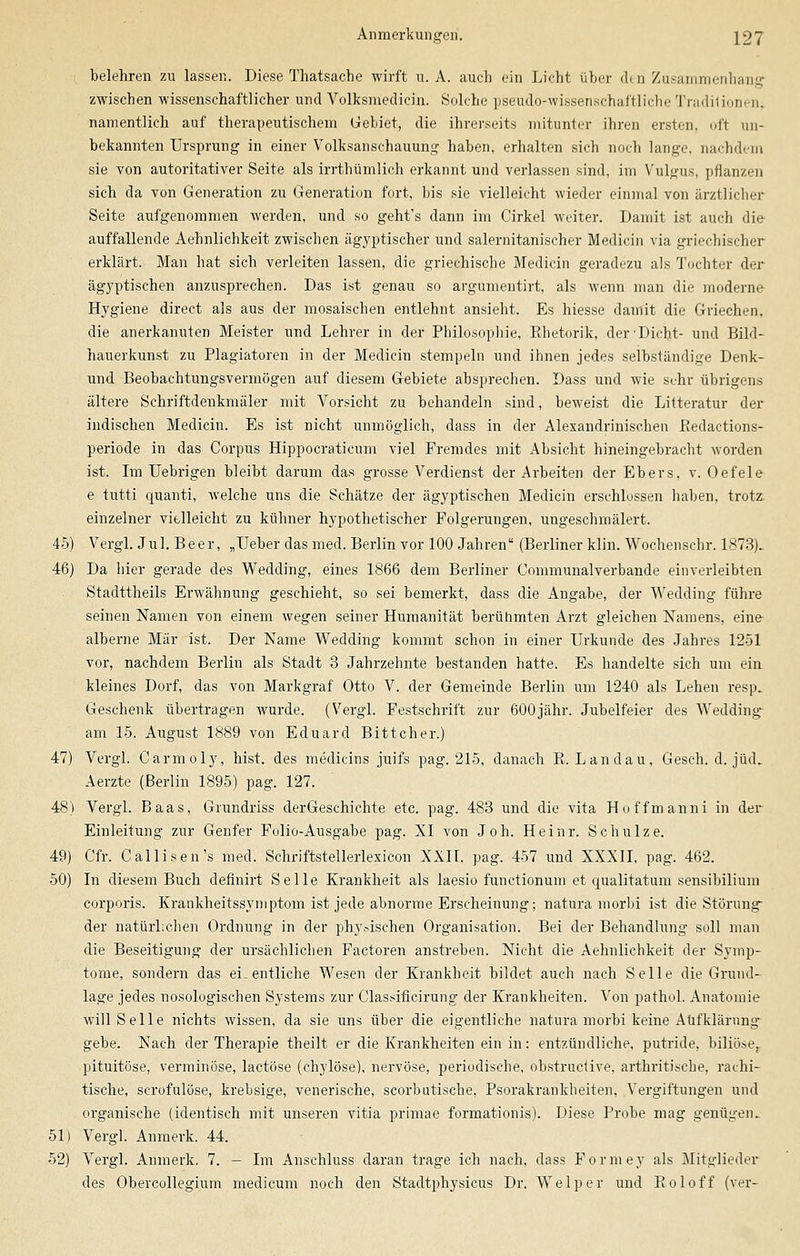 i belehren zn lassen. Diese Thatsache wirft u. A. auch ein Licht über den Zusammenhang zwischen wissenschaftlicher und Volksmedicin. Solche pseudo-wissenschaftliche Tradiüonen, namentlich auf therapeutischem Gebiet, die ihrerseits mitunter ihren ersten, oft un- bekannten Ursprung in einer Volksanschauung haben, erhalten sich noch lange, nachdem sie von autoritativer Seite als irrthümlich erkannt und verlassen sind, im Vulgus, pflanzen sich da von Generation zu Generation fort, bis sie vielleicht wieder einmal von ärztlicher Seite aufgenommen werden, und so geht's dann im Cirkel weiter. Damit ist auch die auffallende Aehnlichkeit zwischen ägyptischer und salernitanischer Medicin via griechischer erklärt. Man hat sich verleiten lassen, die griechische Medicin geradezu als Tochter der ägyptischen anzusprechen. Das ist genau so argumentirt, als wenn man die moderne Hygiene direct als aus der mosaischen entlehnt ansieht. Es hiesse damit die Griechen, die anerkannten Meister und Lehrer in der Philosophie, Rhetorik, der Dicht- und Bild- hauerkunst zu Plagiatoren in der Medicin stempeln und ihnen jedes selbständige Denk- und Beobachtungsvermögen auf diesem Gebiete absprechen. Dass und wie sehr übrigens ältere Schriftdenkmäler mit Vorsicht zu behandeln sind, beweist die Litteratur der indischen Medicin. Es ist nicht unmöglich, dass in der Alexandrinischen Piedactions- periode in das Corpus Hippocraticum viel Fremdes mit Absicht hineingebracht worden ist. Im Uebrigen bleibt darum das grosse Verdienst der Arbeiten der Ebers, v. Oefele e tutti quanti, welche uns die Schätze der ägyptischen Medicin erschlossen haben, trotz, einzelner vielleicht zu kühner hypothetischer Folgerungen, ungeschmälert. 45) Vergl. Jul. Beer, „Ueber das med. Berlin vor 100 Jahren (Berliner klin. Wochenschr. 1873)- 46) Da hier gerade des Wedding, eines 1866 dem Berliner Communalverbande einverleibten Stadttheils Erwähnung geschieht, so sei bemerkt, dass die Angabe, der Wedding führe seinen Namen von einem wegen seiner Humanität berühmten Arzt gleichen Namens, eine alberne Mär ist. Der Name Wedding kommt schon in einer Urkunde des Jahres 1251 vor, nachdem Berlin als Stadt 3 Jahrzehnte bestanden hatte. Es handelte sich um ein. kleines Dorf, das von Markgraf Otto V. der Gemeinde Berlin um 1240 als Lehen resp. Geschenk übertragen wurde. (Vergl. Festschrift zur 600jähr. Jubelfeier des Wedding am 15. August 1889 von Eduard Bittcher.) 47) Vergl. Carmoly, hist. des medicins juifs pag. 215, danach E.Landau, Gesch. d. jüd. Aerzte (Berlin 1895) pag. 127. 48) Vergl. Baas, Grundriss derGeschichte etc. pag. 483 und die vita Hoffmanni in der Einleitung zur Genfer Folio-Ausgabe pag. XI von Joh. Heinr. Schulze. 49) Cfr. Callisen's med. Schriftstellerlexicon XXII, pag. 457 und XXXII, pag. 462. 50) In diesem Buch dehnirt Seile Krankheit als laesio functionum et qualitaturn sensibilium corporis. Krankheitssymptom ist jede abnorme Erscheinung; natura morbi ist die Störung der natürlichen Ordnung in der physischen Organisation. Bei der Behandlung soll man die Beseitigung der ursächlichen Factoren anstreben. Nicht die Aehnlichkeit der Symp- tome, sondern das ei-entliche Wesen der Krankheit bildet auch nach Seile die Grund- lage jedes nosologischen Systems zur Classificirung der Krankheiten. Von pathol. Anatomie will Seile nichts wissen, da sie uns über die eigentliche natura morbi keine Aufklärung gebe. Nach der Therapie theilt er die Krankheiten ein in: entzündliche, putride, biliöse, pituitöse, verminöse, lactöse (chylöse), nervöse, periodische, obstructive, arthritische, rachi- tische, scrofulöse, krebsige, venerische, scorbutische, Psorakrankbeiten, Vergiltungen und organische (identisch mit unseren vitia primae formationis). Diese Probe mag genügen. 51) Vergl. Anmerk. 44. 52) Vergl. Anmerk. 7. - Im Anschluss daran trage ich nach, dass Formey als Mitglieder des Obercollegium medicum noch den Stadtphysicus Dr. Welper und Roloff (ver-