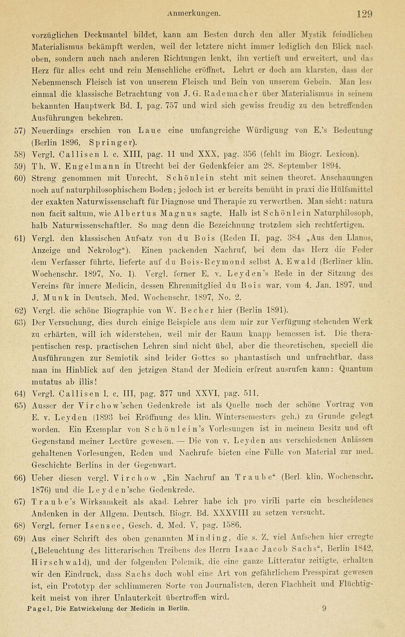 vorzüglichen Deckmantel bildet, kann am Besten durch den aller Mystik feindlichen Materialismus bekämpft werden, weil der letztere nicht immer lediglich den Blick nach oben, sondern auch nach anderen Eichtungen lenkt, ihn vertieft und erweitert, und das Herz für alles echt und rein Menschliche eröffnet. Lehrt er doch am klarsten, dass der Nebenmensch Fleisch ist von unserem Fleisch und Bein von unserem Gebein. Man lost einmal die klassische Betrachtung von J. G. Rademacher über Materialismus in seinem bekannten Hauptwerk Bd. I, pag. 757 und wird sich gewiss freudig zu den betreffenden Ausführungen bekehren. 57) Neuerdings erschien von Laue eine umfangreiche Würdigung von E.'s Bedeutung (Berlin 1896, Springer). 58) Vergl. Callisen 1. c. XIII, pag. 11 und XXX, pag. 356 (fehlt im Biogr. Lexicon). 59) Th. W. Engelmann in Utrecht bei der Gedenkfeier am 28. September 1894. 60) Streng genommen mit Unrecht. Schön lein steht mit seinen theoret. Anschauungen noch auf naturphilosophischem Boden; jedoch ist er bereits bemüht in praxi dieHülfsmittel der exakten Naturwissenschaft für Diagnose und Therapie zu verwerthen. Man sieht: natura non facit saltum, wie Albertus Magnus sagte. Halb ist Schönlein Naturphilosoph, halb Naturwissenschaftler. So mag denn die Bezeichnung trotzdem sich rechtfertigen. 61) Vergl. den klassischen Aufsatz von du Bois (Reden II, pag. 384 „Aus den Llanos, Anzeige und Nekrolog). Einen packenden Nachruf, bei dem das Herz die Feder dem Verfasser führte, lieferte auf du Bois-Reymond selbst A. Ewald (Berliner klin. Wochenschr. 1897, No. 1). Vergl. ferner E. v. Leyden's Rede in der Sitzung des Vereins für innere Medicin, dessen Ehrenmitglied du Bois war, vom 4. Jan. 1897, und J. Munk in Deutsch. Med. Wochenschr. 1897, No. 2. 62) Vergl. die schöne Biographie von W. Becher hier (Berlin 1891). 63) Der Versuchung, dies durch einige Beispiele aus dem mir zur Verfügung stehenden Werk zu erhärten, will ich widerstehen, weil mir der Raum knapp bemessen ist. Die thera- peutischen resp. practischen Lehren sind nicht übel, aber die theoretischen, speciell die Ausführungen zur Semiotik sind leider Gottes so phantastisch und unfruchtbar, dass man im Hinblick auf den jetzigen Stand der Medicin erfreut ausrufen kann: Quantum mutatus ab illis! 64) Vergl. Callisen 1. c. III, pag. 377 und XXVI, pag. 511. 65) Ausser der V i r c h o w 'sehen Gedenkrede ist als Quelle noch der schöne Vortrag von E. v. Leyden (1893 bei Eröffnung des klin. Wintersemesters geh.) zu Grunde gelegt worden. Ein Exemplar von S c h ö n 1 e i n 's Vorlesungen ist in meinem Besitz und oft Gegenstand meiner Leetüre gewesen. — Die von v. Leyden aus verschiedenen Anlässen gehaltenen Vorlesungen, Reden und Nachrufe bieten eine Fülle von Material zur med. Geschichte Berlins in der Gegenwart. 66) Ueber diesen vergl. Virchow „Ein Nachruf an Traube (Berl klin. Wochenschr. 1876) und die Leyden 'sehe Gedenkrede. 67) T raube's Wirksamkeit als akad. Lehrer habe ich pro virili parte ein bescheidenes Andenken in der Allgem. Deutsch. Biogr. Bd. XXXVIII zu setzen versucht. 68) Vergl. ferner Isensee, Gesch. d. Med. V, pag. 1586. 69) Aus einer Schrift des oben genannten Min ding, die s. Z. viel Aufsehen hier erregte („Beleuchtung des litterarischen Treibens des Herrn Isaac Jacob Sachs, Berlin .1842, Hirschwald), und der folgenden Polemik, die eine ganze Litteratur zeitigte, erhalten wir den Eindruck, dass Sachs doch wohl eine Art von gefährlichem Presspirat gewesen ist, ein Prototyp der schlimmeren Sorte von Journalisten, deren Flachheit und Flüchtig- keit meist von ihrer Unlauterkeit übertroffen wird. Pagel, Die Entwickelung der Medicin in Berlin. 9