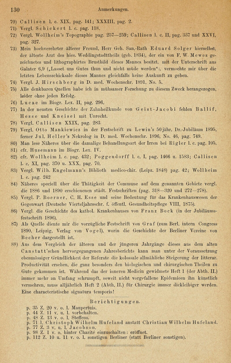 70) Callisen 1. c. XIX, pag. 141; XXXIII, pag. 2. 71) Vergl. Schickert 1. c. pag. 118. 72) Vergl. Wollheim's Topographie pag. 257—259; Callisen 1. c. II, pag. 337 und XXVI, pag. 327. 73) Mein hochverehrter älterer Freund, Herr Geh. San.-Rath Eduard Solger hierselbst, der älteste Arzt des hies. Weddingstadttheils (geb. 1834), der ein von F. W. Mewes ge- zeichnetes und lithographirtes Brustbild dieses Mannes besitzt, mit der Unterschrift aus Galater 6,9 („Lasset uns Gutes thun und nicht müde werden), vermochte mir über die letzten Lebensschicksale dieses Mannes gleichfalls keine Auskunft zu geben. 74) Vergl. J. Hirschberg in D. med. Wochenschr. 1891, No. 5. 75) Alle denkbaren Quellen habe ich in mühsamer Forschung zu diesem Zweck herangezogen, leider ohne jeden Erfolg. 76) L u c a e im Biogr. Lex. II, pag. 296. 77) In der neusten Geschichte der Zahnheilkunde von Geist-Jacobi fehlen Ballif, Hesse und K n e i s e 1 mit Unrecht. 78) Vergl. Callisen XXIX, pag. 283. 79) Vergl. Otto Mankiewicz in der Festschrift zu Lewin's 50jähr. Dr.-Jubiläum 1895, ferner Jul. Heiler's Nekrolog in D. med. Wochenschr. 1896, No. 46, pag. 749. 80) Man lese Näheres über die damalige Behandlungsart der Irren bei Bigler 1. c. pag. 105. 81) cfr. Husemann im Biogr. Lex. IV. 82) cfr. Wollheim 1. c. pag. 432; Poggendorff 1. c. I, pag. 1466 u. 1583; Callisen 1. c. XI, pag. 370 u. XXX, pag. 70. 83) Vergl. Wilh. Engelmann's Biblioth medico-chir. (Leipz. 1848) pag. 42; Wollheim 1. c. pag. 242 84) Näheres speciell über die Thätigkeit der Commune auf dem genannten Gebiete vergl. die 1886 und 1890 erschienenen städt. Festschriften (pag. 318—320 und 272—278). 85) Vergl. P. Boerner, C. H. Esse und seine Bedeutung für das Krankenhauswesen der Gegenwart (Deutsche Vierteljahrsschr. f. öffentl. Gesundheitspflege VIII, 1875). 86) Vergl. die Geschichte des kathol. Krankenhauses von Franz Bock (in der Jubiläums- festschrift 1896). 87) Als Quelle diente mir die vorzügliche Festschrift von Graf (zum Berl. intern Congress 1890, Leipzig, Verlag von Vogel), worin die Geschichte der Berliner Vereine von Becher dargestellt ist. 88) Aus dem Vergleich der älteren und der jüngeren Jahrgänge dieses aus dem alten Canstatt'schen hervorgegangenen Jahresberichts kann man unter der Voraussetzung ebenmässiger Gründlichkeit der Referate die kolossale allmähliche Steigerung der litterar. Productivität ersehen, die ganz besonders den biologischen und chirurgischen Theilen zu Gute gekommen ist. Während das der inneren Medicin gewidmete Heft 1 (der Abth. IL) immer mehr an Umfang schrumpft, soweit nicht vorgefallene Epidemieen ihn künstlich vermehren, muss alljährlich Heft 2 (Abth. IL) für Chirurgie immer dickleibiger werden. Eine characteristische signatura temporis! Berichtigungen. p. 35 Z. 20 v. o. 1. Maupertuis. p. 44 Z. 11 v. u. 1. vorbehalten, p. 48 Z. 13 v. o. 1. Steffens. p. 71 1. Christoph Wilhelm Hufeland anstatt Christian Wilhelm Hufeland, p. 77 Z. 3 v. u. 1. Jacobson. p. 98 Z. 1 v. o. hinter Charite einzuschalten: eröffnet.