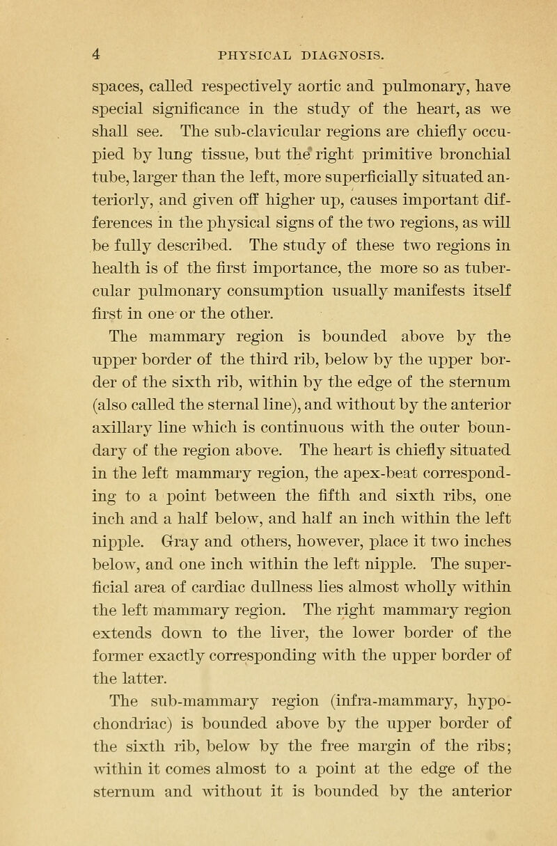 spaces, called respectively aortic and pulmonary, have special significance in the study of the heart, as we shall see. The sub-clavicular regions are chiefly occu- pied by lung tissue, but the' right primitive bronchial tube, larger than the left, more superficially situated an- teriorly, and given ofi^ higher up, causes important dif- ferences in the physical signs of the two regions, as will be fully described. The study of these two regions in health is of the first importance, the more so as tuber- cular pulmonary consumption usually manifests itself first in one or the other. The mammary region is bounded above by the upper border of the third rib, below by the upper bor- der of the sixth rib, within by the edge of the sternum (also called the sternal line), and without by the anterior axillary line which is continuous with the outer boun- dary of the region above. The heart is chiefly situated in the left mammary region, the apex-beat correspond- ing to a point between the fifth and sixth ribs, one inch and a half below, and half an inch within the left nipple. Gray and others, however, place it two inches below, and one inch within the left nipple. The super- ficial area of cardiac dullness lies almost wholly within the left mammary region. The right mammary region extends down to the liver, the lower border of the former exactly corresponding with the upper border of the latter. The sub-mammary region (infra-mammary, hypo- chondriac) is bounded above by the upper border of the sixth rib, below by the free margin of the ribs; within it comes almost to a point at the edge of the sternum and without it is bounded by the anterior