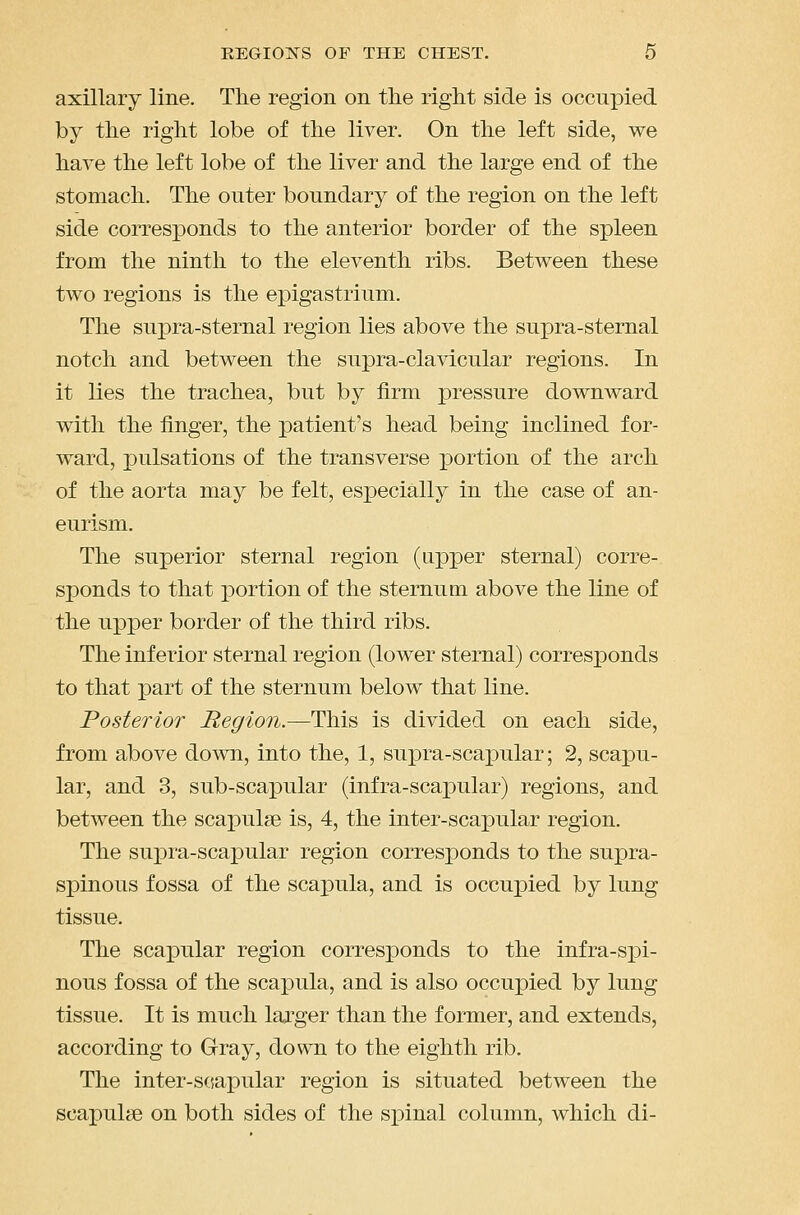 axillary line. The region on tlie right side is occupied by the right lobe of the liver. On the left side, we have the left lobe of the liver and the large end of the stomach. The outer boundary of the region on the left side corresponds to the anterior border of the spleen from the ninth to the eleventh ribs. Between these two regions is the epigastrium. The supra-sternal region lies above the supra-sternal notch and between the supra-clavicular regions. In it lies the trachea, but by firm pressure downward with the finger, the patient's head being inclined for- ward, pulsations of the transverse portion of the arch of the aorta may be felt, especially in the case of an- eurism. The superior sternal region (apper sternal) corre- sponds to that iDortion of the sternum, above the line of the ujDper border of the third ribs. The inferior sternal region (lower sternal) corresponds to that part of the sternum below that line. Posterior Region.—This is divided on each side, from above down, into the, 1, su]3ra-scaxDular; 2, scapu- lar, and 3, sub-scapular (infra-scapular) regions, and between the scapulae is, 4, the inter-scapular region. The supra-scapular region corresjDonds to the supra- spinous fossa of the scapula, and is occupied by lung tissue. The scapular region corresponds to the infra-spi- nous fossa of the scapula, and is also occupied by lung tissue. It is much lai'ger than the former, and extends, according to Gray, down to the eighth rib. The inter-s«apular region is situated between the scapulae on both sides of the spinal column, which di-