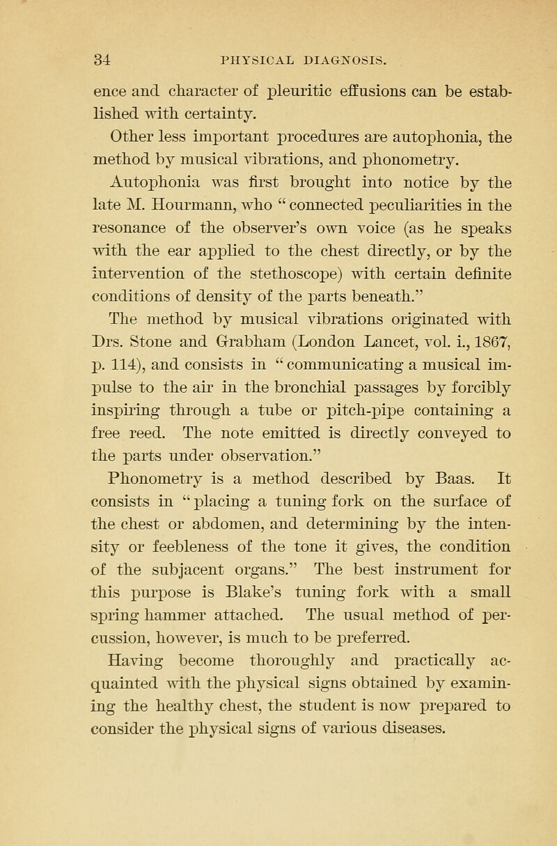 ence and cliaracter of pleuritic effusions can be estab- lished witli certainty. Other less important procedures are autophonia, the method by musical vibrations, and phonometry. Autophonia was first brought into notice by the late M. Hourmann, who  connected ^peculiarities in the resonance of the observer's own voice (as he speaks with the ear applied to the chest directly, or by the Intervention of the stethoscope) with certain definite conditions of density of the parts beneath. The method by musical vibrations originated with Drs. Stone and Grabham (London Lancet, vol. i., 1867, p. 114), and consists in  communicating a musical im- pulse to the air in the bronchial passages by forcibly inspiring through a tube or pitch-pipe containing a free reed. The note emitted is directly conveyed to the parts under observation. Phonometry is a method described by Baas. It consists in  placing a tuning fork on the surface of the chest or abdomen, and determining by the inten- sity or feebleness of the tone it gives, the condition of the subjacent organs. The best instrument for this purpose is Blake's tuning fork with a small spring hammer attached. The usual method of per- cussion, however, is much to be preferred. Having become thoroughly and practically ac- quainted wi.th the physical signs obtained by examin- ing the healthy chest, the student is now prepared to consider the physical signs of various diseases.