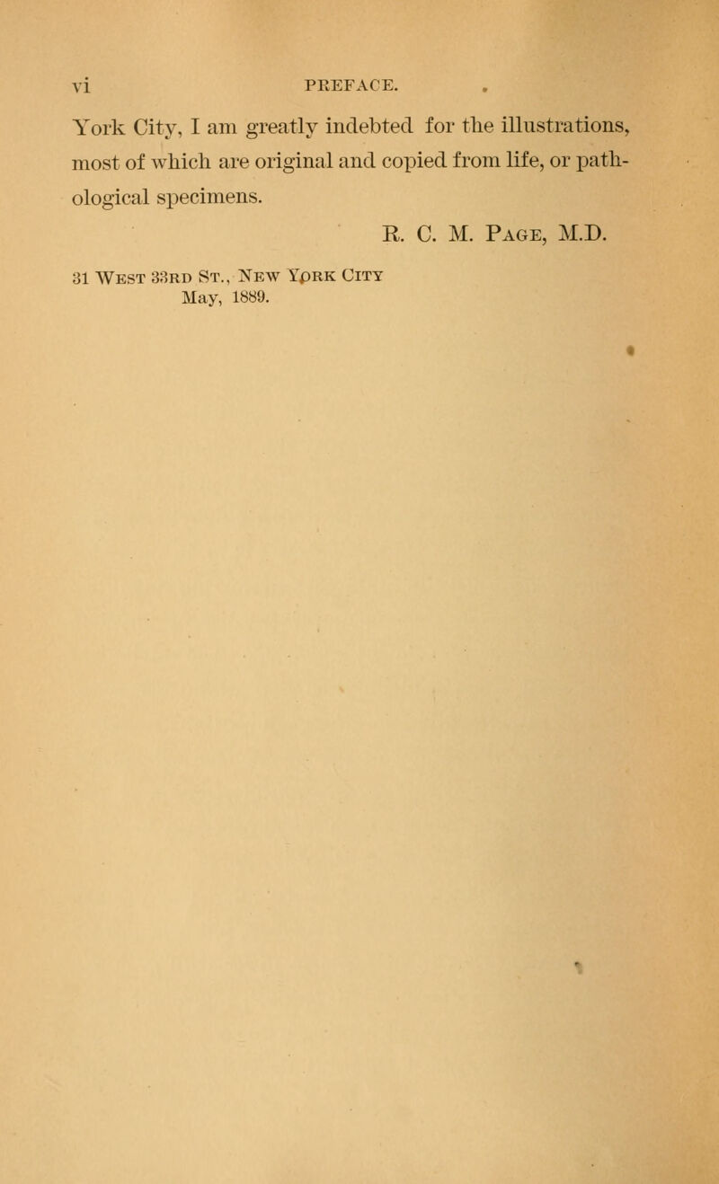 York City, I am greatly indebted for the illustrations, most of which are original and copied from life, or path- ological specimens. R C. M. Page, M.D. 31 West 38rd St., New YpRK City May, 1889.