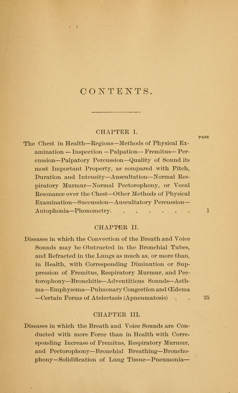 COI^TEI^TS, CHAPTER I. The Chest in Health—Regions—Methods of Physical Ex- amination — Inspection —Palpation— Fremitus— Per- cussion—Palpatory Percussion—Quality of Sound its most Important Property, as compared with Pitch, Duration and Intensity—Auscultation—Normal Res- piratory Murmur—Normal Pectorophony, or Vocal Resonance over the Chest—Other Methods of Physical Examination—Succussion—Auscultatory Percussion— Autophonia—Phonometry 1 CHAPTER II. Diseases in which the Convection of the Breath and Voice Sounds may be Obstructed in the Bronchial Tubes, and Refracted in the,Lungs as much as, or more than, in Health, with Corresponding Diminution or Sup- pression of Fremitus, Respiratory Murmur, and Pec- torophony—Bronchitis—Adventitious Sounds—Asth- ma—Emphysema—Pulmonary Congestion and CEdema —Certain Forms of Atelectasis (Apneumatosis) . . 35 CHAPTER III. Diseases in which the Breath and Voice Sounds are Con- ducted with more Force than in Health with Corre- sponding Inci'ease of Fremitus, Respiratory Murmur, and Pectorophony—Bronchial Breathing—Broncho- phony—Solidification of Lung Tissue—Pneumonia—