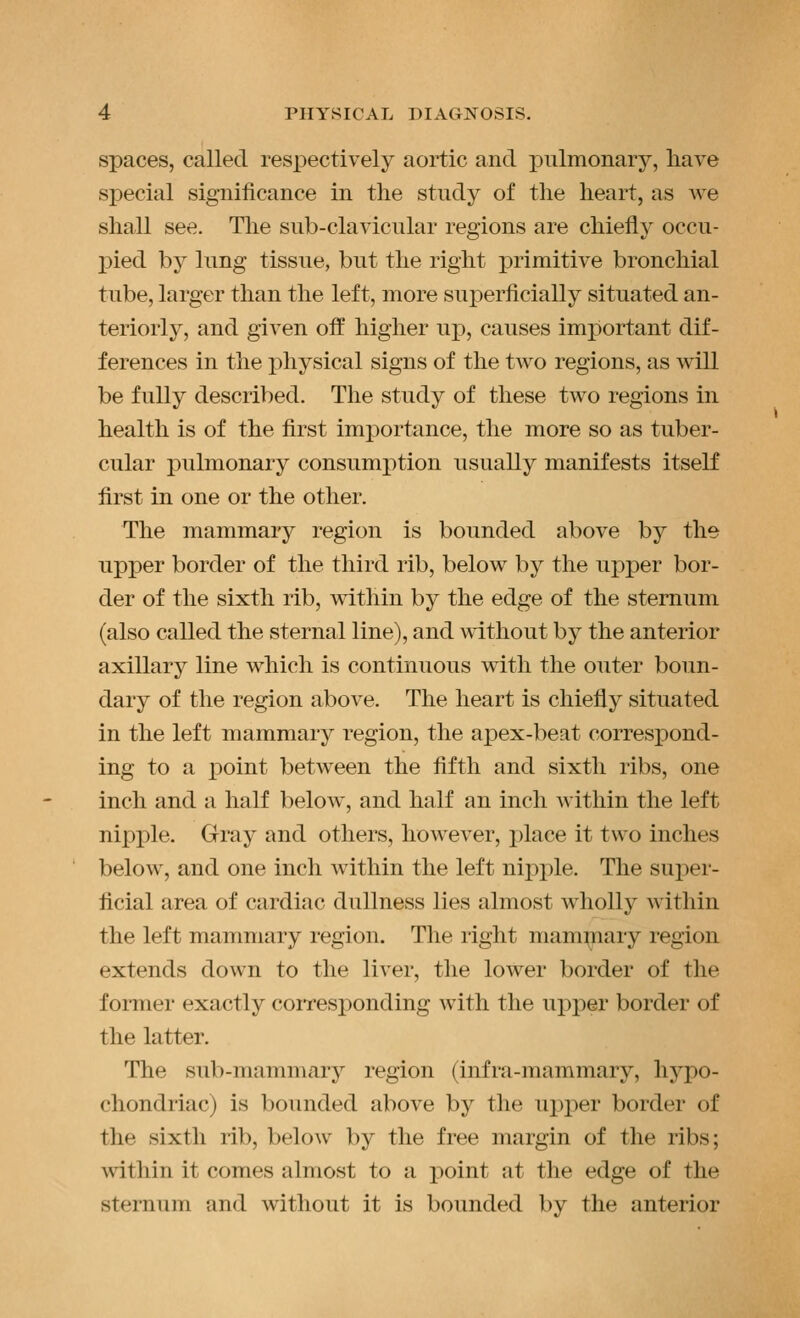 spaces, called respectively aortic and pulmonary, have special significance in the study of the heart, as Ave shall see. The sub-clavicular regions are chiefly occu- jyied by lung tissue, but the right primitive bronchial tube, larger than the left, more superficially situated an- teriorly, and given off higher up, causes important dif- ferences in the physical signs of the two regions, as will be fully described. The study of these two regions in health is of the first importance, the more so as tuber- cular pulmonary consumption usually manifests itself first in one or the other. The mammary region is bounded above by the upper border of the third rib, below by the upper bor- der of the sixth rib, within by the edge of the sternum (also called the sternal line), and without by the anterior axillary line which is continuous with the outer boun- dary of the region above. The heart is chiefly situated in the left mammary region, the apex-beat correspond- ing to a point between the fifth and sixth ribs, one inch and a half below, and half an inch within the left nipple. Gray and others, however, place it two inches below, and one inch within the left nipple. The super- ficial area of cardiac dullness lies almost wholly within the left mammary region. The right mammary region extends down to the liver, the lower border of the former exactly coiTesponding with the upper border of the latter. The sub-mammary region (infra-mammary, hypo- chondriac) is bounded above by the ux)per border of the sixth rib, below by the free margin of the ribs; within it comes almost to a point at the edge of the sternum and without it is bounded by the anterior