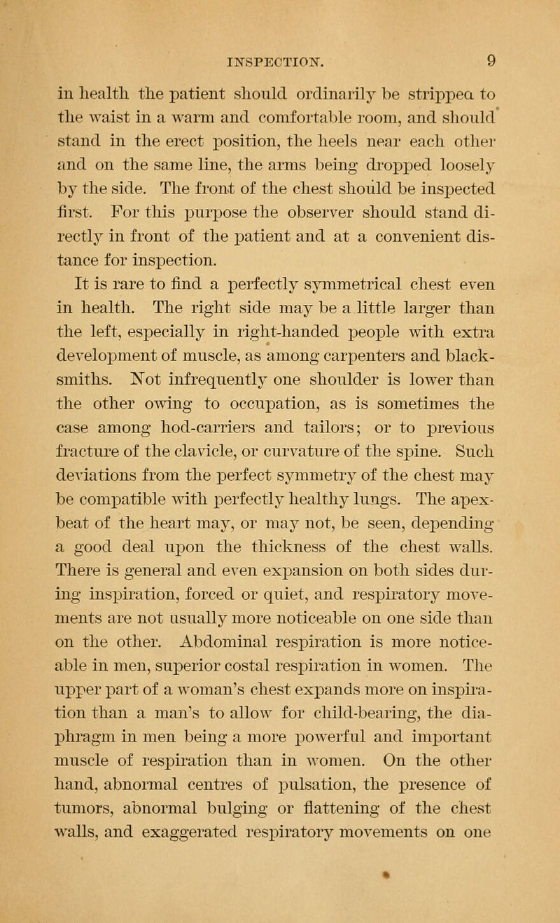 in health the patient should ordinarily be strippea to the waist in a warm and comfortable room, and should stand in the erect position, the heels near each other and on the same line, the arms being dropped loosely by the side. The front of the chest should be inspected first. For this jDurpose the observer should stand di- rectly in front of the patient and at a convenient dis- tance for inspection. It is rare to find a perfectly symmetrical chest even in health. The right side may be a little larger than the left, especially in right-handed people with extra develoi:)ment of muscle, as among carpenters and black- smiths. IN'ot infrequently one shoulder is lower than the other owing to occupation, as is sometimes the case among hod-carriers and tailors; or to previous fracture of the clavicle, or curvature of the spine. Such deviations from the perfect symmetry of the chest may be compatible with perfectly healthy lungs. The apex- beat of the heart may, or may not, be seen, depending a good deal uj)oia. the thickness of the chest walls. There is general and even exi}ansion on both sides dur- ing insiDiration, forced or quiet, and respiratory move- ments are not usually more noticeable on one side than on the other. Abdominal respiration is more notice- able in men, superior costal respiration in women. The upper part of a woman's chest expands more on inspira- tion than a man's to allow for child-bearing, the dia- phragm in men being a more powerful and important muscle of resiDiration than in women. On the other hand, abnormal centres of jDulsation, the jpresence of tumors, abnormal bulging or flattening of the chest walls, and exaggerated respiratory movements on one