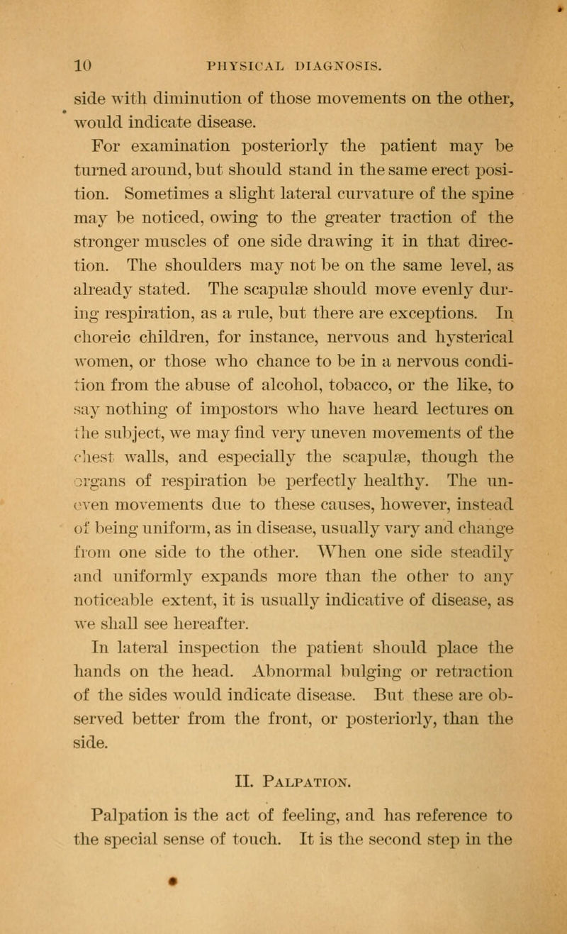 side with climinution of those movements on the other, would indicate disease. For examination posteriorly the patient may be turned around, but should stand in the same erect jDosi- tion. Sometimes a slight lateral curvature of the sx^ine may be noticed, owing to the greater traction of the stronger muscles of one side drawing it in that direc- tion. The shoulders may not be on the same level, as already stated. The scapulse should move evenly dur- ing respiration, as a rule, but there are excej)tions. In choreic children, for instance, nervous and hysterical women, or those who chance to be in a nervous condi- tion from the abuse of alcohol, tobacco, or the like, to say nothing of impostors who have heard lectures on the subject, we may find very uneven movements of the chest walls, and especially the scaj)ulae, though the organs of respiration be j)erfectly healthy. The un- even movements due to these causes, however, instead of being uniform, as in disease, usually vary and change from one side to the other. When one side steadily and uniformly expands more than the other to any noticeable extent, it is usually indicative of disease, as we shall see hereafter. In lateral inspection the patient should place the hands on the head. Abnormal bulging or retraction of the sides would indicate disease. But these are ob- served better from the front, or x)osterioiiy, than the side. II. Palpation. Palpation is the act of feeling, and has reference to the special sense of touch. It is the second step in the