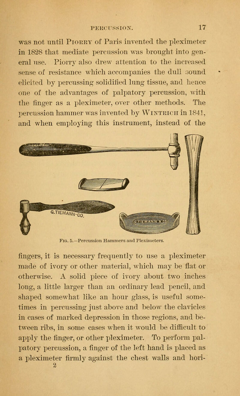 was not until Piorry of Paris invented the pleximeter in 1828 that mediate percussion was brought into gen- eral nse. Piorry also drew attention to the increiised sense of resistance which accomi^anies the dull sound elicited by percussing solidified lung tissue, and lience one of the advantages of palpatory percussion, with the finger as a pleximeter, over other methods. The percussion hammer was invented by Wintricii in 1841, and when employing this instrument, instead of the Fig. 5.—Percussion Hammers and Pleximeters. fingers, it is necessary frequently to use a pleximeter made of ivory or other material, which may be flat or otherwise. A solid piece of ivory about two inches long, a little larger than an ordinary lead pencil, and shaped somewhat like an hour glass, is useful some- times in percussing just above and below the clavicles in cases of marked depression in those regions, and be- tween ribs, in some cases when it would be difficult to apply the finger, or other pleximeter. To perform pal- patory percussion, a finger of the left hand is placed as a pleximeter firmly against the chest walls and hori-