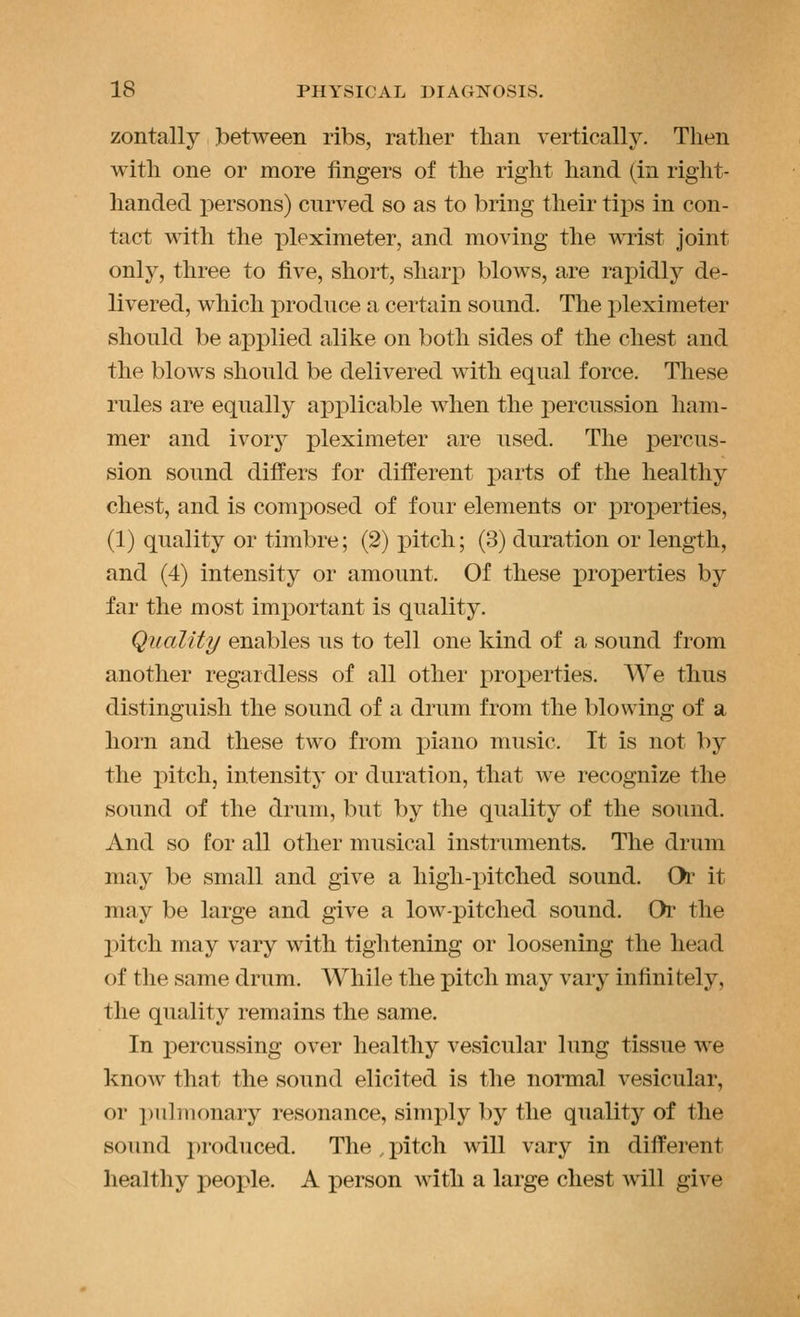 zontally Ibetween ribs, rather than vertically. Then with one or more fingers of the right hand (in right- handed persons) curved so as to bring their tips in con- tact with the pleximeter, and moving the wrist joint only, three to five, short, sharp blows, are rapidly de- livered, which j)rodnce a certain sound. The pleximeter should be applied alike on both sides of the chest and the blows should be delivered with equal force. These rules are equally applicable when the percussion ham- mer and ivory pleximeter are used. The percus- sion sound difl'ers for different parts of the healthy chest, and is composed of four elements or properties, (1) quality or timbre; (2) pitch; (3) duration or length, and (4) intensity or amount. Of these properties by far the most important is quality. Quality enables us to tell one kind of a sound from another regardless of all other proj^erties. AYe thus distinguish the sound of a drum from the blowing of a horn and these two from piano music. It is not by the pitch, intensity or duration, that we recognize the sound of the drum, but by the quality of the sound. And so for all other musical instruments. The drum may be small and give a high-xiitched sound. Or it may be large and give a low-pitched sound. Or the jDitch may vary with tightening or loosening the head of the same drum. While the pitch maj^ vary infinitely, the quality remains the same. In percussing over healthy vesicular lung tissue we know that the sound elicited is the normal vesicular, or i)ulmonary resonance, simply by the quality of the sound produced. The , pitch will vary in different healthy people. A person with a large chest will give