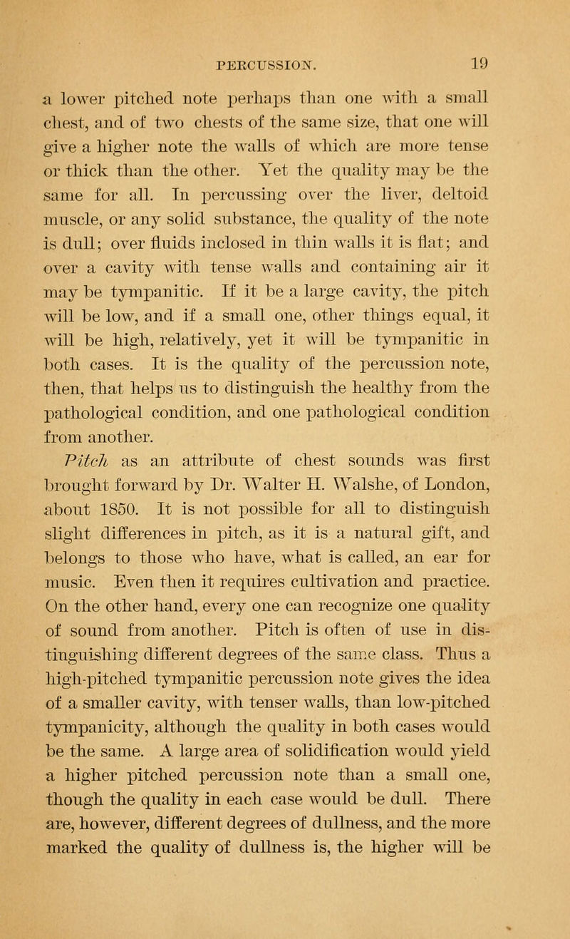 a lower pitched note j)erliai)s than one with a small chest, and of two chests of the same size, that one will give a higher note the walls of which are more tense or thick than the other. Yet the quality may be the same for all. In percussing over the liver, deltoid muscle, or any solid substance, the quality of the note is dull; over fluids inclosed in thin walls it is flat; and over a cavity with tense walls and containing air it may be tympanitic. If it be a large cavity, the pitch will be low, and if a small one, other things equal, it will be high, relatively, yet it will be tympanitic in both cases. It is the quality of the percussion note, then, that helps us to distinguish the healthy from the pathological condition, and one pathological condition from another. Pitcli as an attribute of chest sounds was first brought forward by Dr. Walter H. Walshe, of London, about 1850. It is not possible for all to distinguish slight differences in pitch, as it is a natural gift, and belongs to those who have, what is called, an ear for music. Even then it requires cultivation and practice. On the other hand, every one can recognize one quality of sound from another. Pitch is often of use in dis- tinguishing different degrees of the same class. Thus a high-pitched tympanitic percussion note gives the idea of a smaller cavity, with tenser walls, than low-pitched tjrmpanicity, although the quality in both cases would be the same. A large area of solidification would yield a higher pitched percussion note than a small one, though the quality in each case would be dull. There are, however, different degrees of dullness, and the more marked the quality of dullness is, the higher will be