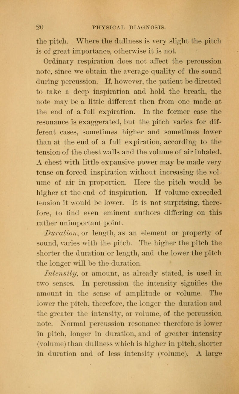 the pitch. Where the dullness is very slight the pitch is of great importance, otherwise it is not. Ordinary respiration does not affect the percussion note, since we obtain the average quality of the sound during percussion. If, however, the patient be directed to take a deep inspiration and hold the breath, the note may be a little different then from one made at the end of a full expiration. In the foiTuer case the resonance is exaggerated, but the j^itch varies for dif- ferent cases, sometimes higher and sometimes lower than at the end of a full expiration, according to the tension of the chest walls and the volume of air inhaled. A chest with little expansive power may be made very tense on forced inspiration without increasing the vol- ume of air in proportion. Here the j)itch would be higher at the end of inspiration. If volume exceeded tension it would be lower. It is not surprising, there- fore, to find even eminent authors differing on this rather unimportant point. Duration^ or length, as an element or property of sound, varies with the pitch. The higher the pitch the shorter the duration or length, and the lower the pitch the longer \\ill be the duration. Intensity, or amount, as already stated, is used in two senses. In percussion the intensity signifies the amount in the sense of amplitude or volume. The lower the pitch, therefore, the longer the duration and the greater the intensity, or volume, of the x)ercussion note. ^Normal percussion resonance therefore is lower in pitch, longer in duration, and of greater intensity (volume) than dullness which is higher in pitch, shorter in duration and of less intensity (volume). A large