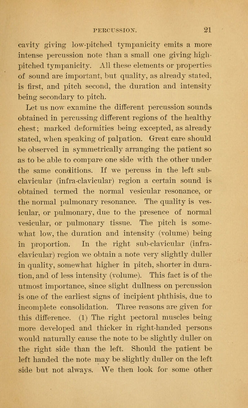 cavity giving low-pitched tympanicity emits a more intense percussion note than a small one giving high- pitched tympanicity. All these elements or properties of sound are important, but quality, as already stated, is first, and iiitch second, the duration and intensity being secondary to pitch. Let us now examine the different percussion sounds obtained in percussing different regions of the healthy chest; marked deformities being excex)ted, as already stated, when speaking of palpation. Great care should be observed in symmetrically arranging the patient so as to be able to compare one side with the other under the same conditions. If we percuss in the left sub- clavicular (infra-clavicular) region a certain sound is obtained termed the normal vesicular resonance, or the normal j^ulmonary resonance. The quality is ves- icular, or pulmonary, due to the presence of normal vesicular, or pulmonary tissue. The pitch is some- what low, the duration and intensity (volume) being in proportion. In the right sub-clavicular (infra- clavicular) region we obtain a note very slightly duller in quality, somewhat higher in pitch, shorter in dura- tion, and of less intensity (volume). This fact is of the utmost importance, since slight dullness on percussion is one of the earliest signs of incipient phthisis, due to incomplete consolidation. Three reasons are given for this difference. (1) The right pectoral muscles being more developed and thicker in right-handed i)ersons would naturally cause the note to be slightly duller on the right side than the left. Should the patient be left handed the note may be slightly duller on the left side but not always. We then look for some other