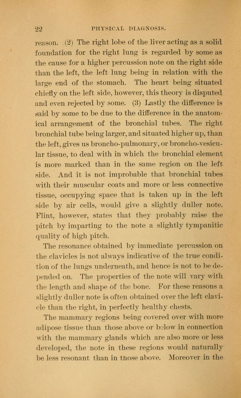 reason. (2) The right lobe of the liver acting as a solid foundation for the right lung is regarded by some as the cause for a higher percussion note on the right side than the left, the left lung being in relation with the large end of the stomach. The heart being situated chiefly on the left side, however, this theory is disputed and even rejected by some. (3) Lastly the difference is said by some to be due to the difference in the anatom- ical arrangement of the bronchial tubes. The right bronchial tube being larger, and situated higher up, than the left, gives us broncho-pulmonary, or broncho-vesicu- lar tissue, to deal with in which the bronchial element is more marked than in the same region on the left side. And it is not improbable that bronchial tubes with their muscular coats and more or less connective tissue, occupying space that is taken up in the left side by air cells, would give a slightly duller note. Flint, however, states that they probably raise the pitch by imparting to the note a slightly tympanitic quality of high pitch. The resonance obtained by immediate percussion on the clavicles is not always indicative of the true condi- tion of the lungs underneath, and hence is not to be de- pended on. The properties of the note will vary with the length and shape of the bone. For these reasons a slightly duller note is often obtained over the left clavi- cle than the right, in perfectly healthy chests. The mammary regions being covered over with more adipose tissue than those above or below in connection with the mammary glands which are also more or less developed, the note in these regions would naturally be less resonant than in tliose above. Moreover in the