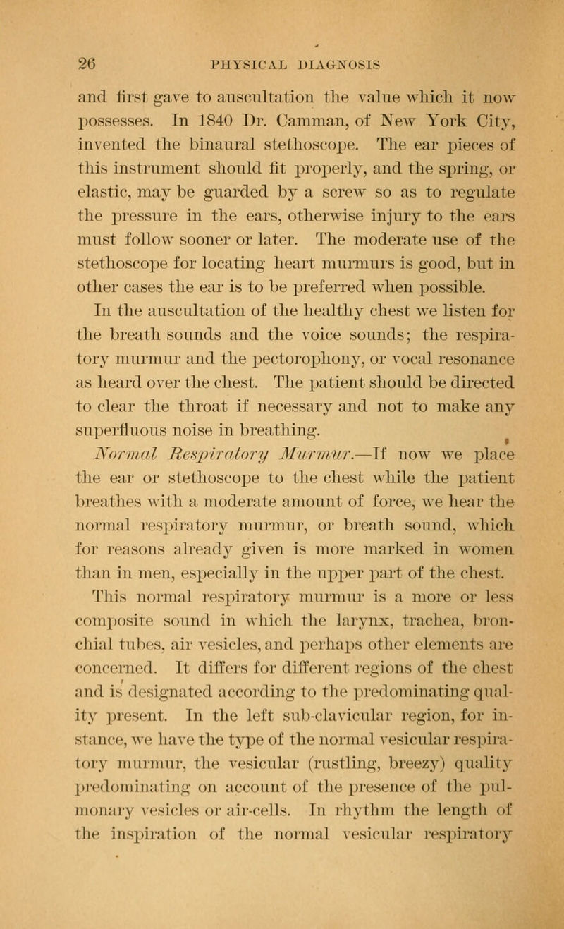 and Urst gave to auscultation the value which it now possesses. In 1840 Dr. Camman, of New York City, invented the binaural stethoscope. The ear pieces of this instrument should fit jDroperly, and the spring, or elastic, may be guarded by a screw so as to regulate the pressure in the ears, otherwise injury to the ears must follow sooner or later. The moderate use of the stetliosco2:)e for locating heart murmurs is good, but in other cases the ear is to be x^referred when possible. In the auscultation of the healthy chest we listen for the breath sounds and the voice sounds; the respira- tory murmur and the pectorophony, or vocal resonance as heard over the chest. The i:)atient should be directed to clear the throat if necessary and not to make anj'' sux)erfluous noise in breathing. Normal Respiratory Murirmr.—If now we place the ear or stethoscope to the chest while the patient breathes with a moderate amount of force, we hear the normal respiratory murmur, or breath sound, which for reasons already given is more marked in women than in men, esj)ecially in the upper part of the chest. This normal respiratory murmur is a more or less composite sound in which the larynx, trachea, bron- chial tubes, air vesicles, and perhaps other elements ai-e concerned. It differs for different regions of the chest and is designated according to the predominating qual- ity present. In the left sub-clavicular region, for in- stance, we have the type of the normal A'esicular respii-a- tory murmur, the vesicular (rustling, breezy) quality predominating on account of the presence of the pul- monary vesicles or air-cells. In rhythm the length of the insi)iration of the nonnal vesicular respiratory