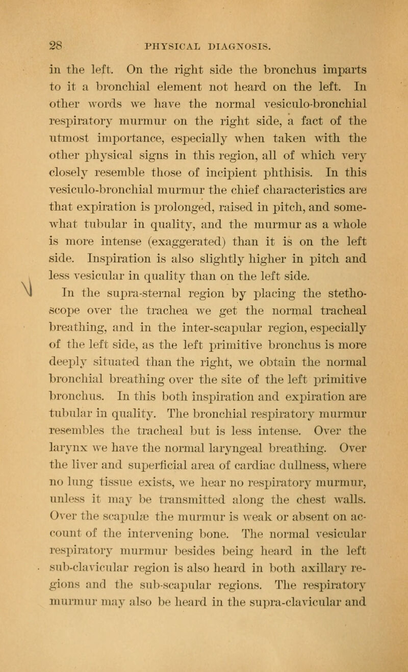 M in the left. On the right side the bronchus imparts to it a bronchial element not heard on the left. In respiratory murmur on the right side, a fact of the utmost inqDortance, especially when taken with the other physical signs in this region, all of which very closely resemble those of incipient j)hthisis. In this vesiculo-bronchial murmur the chief characteristics are that expiration is prolonged, raised in pitch, and some- what tubular in quality, and the murmur as a whole is more intense (exaggerated) than it is on the left side. Insi)iration is also slightly higher in pitch and less vesicular in quality than on the left side. In the supra-sternal region by placing the stetho- scoi)e over the trachea we get the nornial tracheal breathing, and in the inter-scajDular region, esj^ecially of the left side, as the left primitive bronchus is more deeply situated than the right, we obtain the normal bronchial breathing over the site of the left primitive bronchus. In this both inspiration and expiration are tubular in quality. The bronchial respiratory murmur resembles the tracheal but is less intense. Over the larynx we have the normal laryngeal breathing. Over the liver and superficial area of cardiac dullness, w^here no lung tissue exists, we hear no respiratory murmur, unless it may be transmitted along the chest walls. Over the scapuhe the murmur is weak or absent on ac- count of the intervening bone. The normal vesicular respiratory murmur besides being heard in the left sub-clavicular region is also heard in both axillary re- gions and the sub-scapular regions. The respiratory murmur may also be heard in the supra-clavicular and
