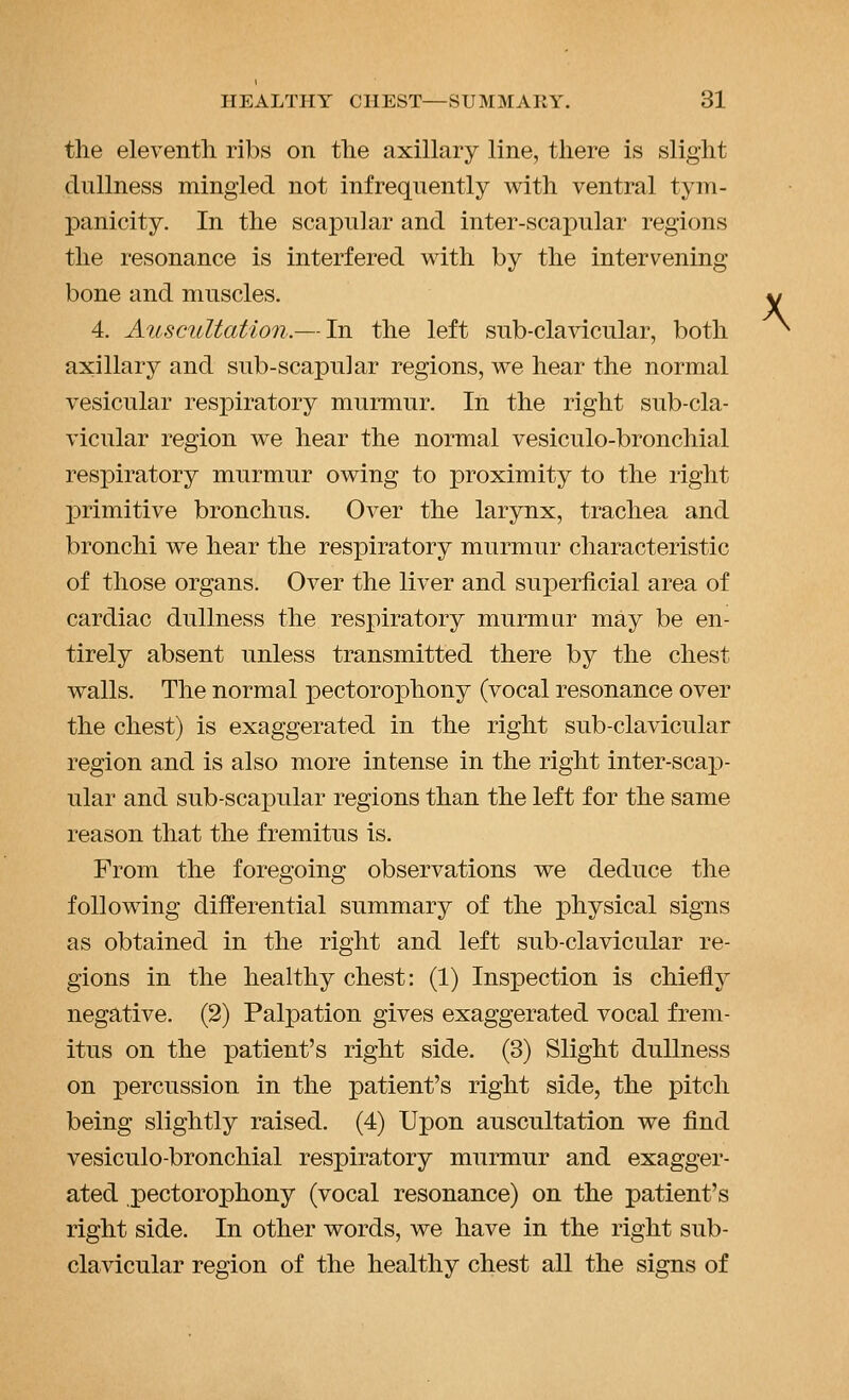 the eleventh ribs on the axillary line, there is slight dullness mingled not infrequently with ventral tyiu- panicity. In the scax)u]ar and inter-scapular regions the resonance is interfered with by the intervening bone and muscles. 4. Auscultation.— In the left sub-clavicular, both axillary and sub-scapular regions, we hear the normal vesicular respiratory murmur. In the right sub-cla- vicular region we hear the normal vesiculo-bronchial respiratory murmur owing to proximity to the right primitive bronchus. Over the larynx, trachea and bronchi we hear the respiratory murmur characteristic of those organs. Over the liver and superficial area of cardiac dullness the respiratory murmur may be en- tirely absent unless transmitted there by the chest walls. The normal pectorophony (vocal resonance over the chest) is exaggerated in the right sub-clavicular region and is also more intense in the right inter-scap- ular and sub-scajpular regions than the left for the same reason that the fremitus is. From the foregoing observations we deduce the following differential summary of the physical signs as obtained in the right and left sub-clavicular re- gions in the healthy chest: (1) Inspection is chiefly negative. (2) Palpation gives exaggerated vocal frem- itus on the patient's right side. (3) Slight dullness on percussion in the patient's right side, the pitch being slightly raised. (4) Upon auscultation we find vesiculo-bronchial respiratory murmur and exagger- ated pectorophony (vocal resonance) on the patient's right side. In other words, we have in the right sub- clavicular region of the healthy chest all the signs of \