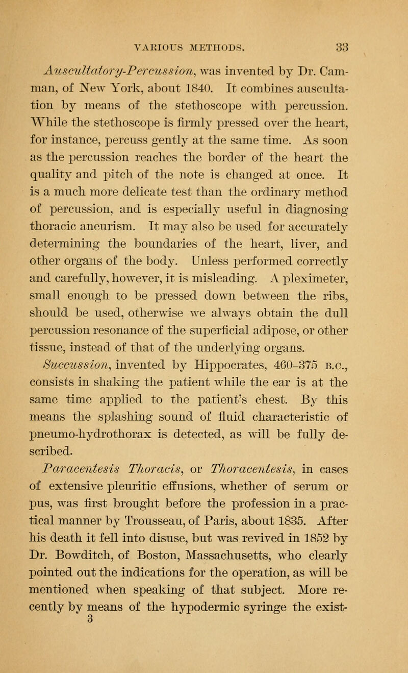 Auscultatory-Percussion, was invented by Dr. Cam- man, of ]N'ew York, about 1840. It combines ausculta- tion by means of the stethoscope with percussion. While the stethoscope is firmly pressed over the heart, for instance, percuss gently at the same time. As soon as the percussion reaches the border of the heart the quality and pitch of the note is changed at once. It is a much more delicate test than the ordinary method of percussion, and is especially useful in diagnosing thoracic aneurism. It may also be used for accurately determining the boundaries of the heart, liver, and other organs of the body. Unless performed correctly and carefully, however, it is misleading. A pleximeter, small enough to be pressed down between the ribs, should be used, otherwise we always obtain the dull percussion resonance of the superficial adipose, or other tissue, instead of that of the underlying organs. Sicccussion, invented by Hipxoocrates, 460-375 B.C., consists in shaking the patient while the ear is at the same time applied to the patient's chest. By this means the splashing sound of fluid characteristic of pneumo-hydrothorax is detected, as will be fully de- scribed. Paracentesis Thoracis, or Tlioracentesis^ in cases of extensive pleuritic effusions, whether of serum or pus, was first brought before the profession in a prac- tical manner by Trousseau, of Paris, about 1835. After his death it fell into disuse, but was revived in 1852 by Dr. Bowditch, of Boston, Massachusetts, who clearly pointed out the indications for the operation, as will be mentioned when speaking of that subject. More re- cently by means of the hypodermic syringe the exist- 3