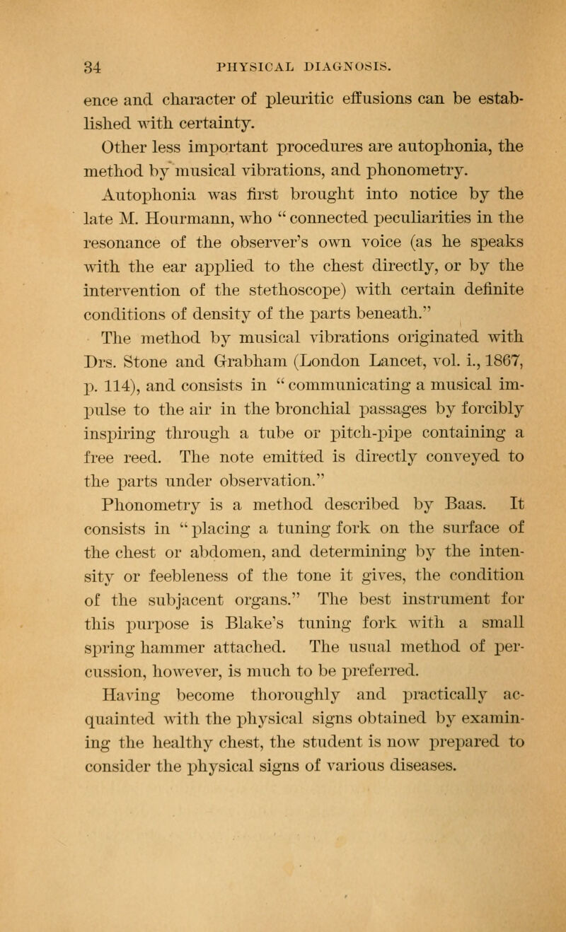 ence and character of pleuritic effusions can be estab- lished with certainty. Other less important procedures are autophonia, the method by musical vibrations, and phonometry. Autophonia was first brought into notice by the late M. Hourmann, who connected peculiarities in the resonance of the observer's own voice (as he speaks with the ear applied to the chest directly, or by the intervention of the stethoscope) with certain definite conditions of density of the parts beneath. The method by musical vibrations originated with Drs, Stone and Grabham (London Lancet, vol. i., 1867, p. 114), and consists in communicating a musical im- pulse to the air in the bronchial i^assages by forcibly inspiring through a tube or pitch-i)ipe containing a free reed. The note emitted is directly conveyed to the i)arts under observation. Phonometry is a metliod described by Baas. It consists in i^lacing a tuning fork on the surface of the chest or abdomen, and determining by the inten- sity or feebleness of the tone it gives, the condition of the subjacent organs. The best instrument for this purpose is Blake's tuning fork with a small spring hammer attached. The usual method of per- cussion, however, is much to be preferred. Having become thoroughly and practically ac- quainted with the physical signs obtained by examin- ing the healthy chest, the student is now prepared to consider the physical signs of various diseases.
