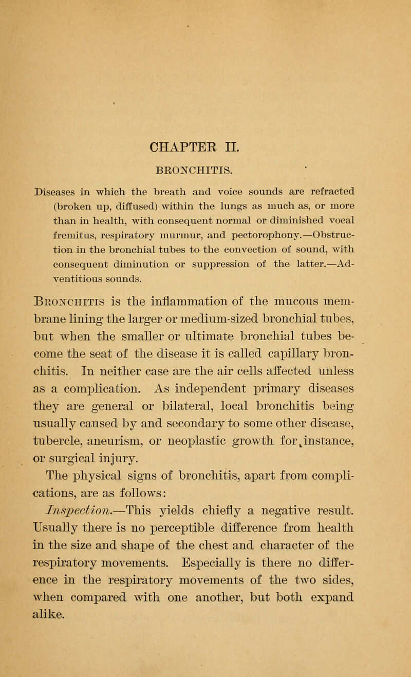 CHAPTEE II. BRONCHITIS. Diseases in which the breath and voice sounds are refracted (broken up, diffused) within the lungs as much as, or more than in healtli, with consequent normal or diminished vocal fremitus, respiratory murmur, and pectorophony.—Obstruc- tion in the bronchial tubes to the convection of sound, with consequent diminution or suppression of the latter.—Ad- ventitious sounds. Bronchitis is the inflammation of the mucons mem- brane lining the larger or medium-sized bronchial tubes, but when the smaller or ultimate bronchial tubes be- come the seat of the disease it is called capillary bron- chitis. In neither case are the air cells affected unless as a complication. As independent primary diseases they are general or bilateral, local bronchitis being usually caused by and secondary to some other disease, tubercle, aneurism, or neoplastic growth for instance, or surgical injury. The physical signs of bronchitis, apart from compli- cations, are as follows: Inspection.—This yields chiefly a negative result. Usually there is no perceptible difference from health in the size and shape of the chest and character of the respiratory movements. Especially is there no differ- ence in the respiratory movements of the two sides, when compared with one another, but both expand alike.