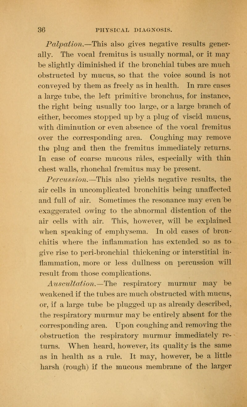 Palpation.—This also gives negative results gener- ally. The vocal fremitus is usually normal, or it may be slightly diminished if the bronchial tubes are much obstructed by mucus, so that the voice sound is not conveyed by them as freely as in health. In rare cases a large tube, the left primitive bronchus, for instance, the right being usually too large, or a large branch of either, becomes stopped up by a plug of viscid mucus, with diminution or even absence of the vocal fremitus over the corresponding area. Coughing may remove the plug and then the fremitus immediately returns. In case of coarse mucous rales, especially with thin chest walls, rhonchal fremitus may be present. Percussion.—This also yields negative results, the air cells in uncomplicated bronchitis being unaffected and full of air. Sometimes the resonance may even be exaggerated owing to the abnormal distention of the air cells with air. This, however, will be explained when speaking of emphysema. In old cases of bron- chitis where the inllammation has extended so as to give rise to peri-bronchial thickening or interstitial in- flammation, more or less dullness on percussion will result from those complications. Auscultation.—The respiratory murmur may be weakened if the tubes are much obstructed with mucus, or, if a large tube be plugged up as already described, the respiratory murmur may be entirely absent for the corresponding area. Upon coughing and removing the obstruction the respiratory murmur immediately re- turns. When heard, however, its quality is the same as in health as a rule. It may, however, be a little harsh (rough) if the mucous membrane of the larger