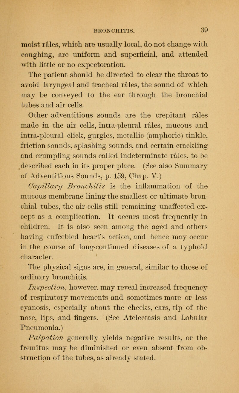 moist rales, which are usually local, do not change with couching, are uniforai and superficial, and attended with little or no expectoration. The patient should be directed to clear the throat to avoid laryngeal and tracheal rales, the sound of which may be conveyed to the ear through the bronchial tubes and air cells. Other adventitious sounds are the crepitant rales made in the air cells, intra-pleural rales, mucous and intra-pleural click, gurgles, metallic (amphoric) tinkle, friction sounds, splashing sounds, and certain crackling and crumpling sounds called indeterminate rales, to be .described each in its proper x)lace. (See also Summary of Adventitious Sounds, ^. 159, Chap. V.) Capillary Broncliitis is the inflammation of the mucous membrane lining the smallest or ultimate bron- chial tubes, the air cells still remaining unaffected ex- cept as a complication. It occurs most frequently in children. It is also seen among the aged and others having enfeebled heart's action, and hence may occur in the course of long-continued diseases of a typhoid character. ' The physical signs are, in general, similar to those of ordinary bronchitis. Ins])ection^ however, may reveal increased frequency of respiratory movements and sometimes more or less cyanosis, especially about the cheeks, ears, tip of the nose, lips, and fingers. (See Atelectasis and Lobular Pneumonia.) Palpation generally yields negative results, or the fremitus may be diminished or even absent from ob- struction of the tubes, as already stated.