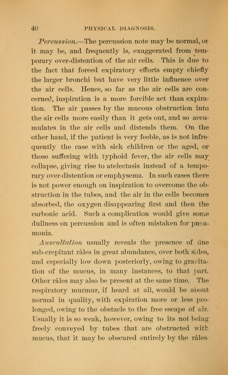 Percussion.—The percussion note may be normal, or it may be, and frequently is, exaggerated from tem- porary over-distention of the air cells. This is due to the fact that forced expiratory efforts empty chiefly the larger bronchi but have very little influence over the air cells. Hence, so far as the air cells are con- cerned, inspiration is a more forcible act than expira- tion. The air passes by the mucous obstruction into the air cells more easily than it gets out, and so accu- mulates in the air cells and distends them. On the other hand, if the patient is very feeble, as is not infre- quently the case with sick children or the aged, or those suffering with typhoid fever, the air cells may collapse, giving rise to atelectasis instead of a tempo- rary over-distention or emphysema. In such cases there is not power enough on inspiration to overcome the ob- struction in the tubes, and the air in the cells becomes absorbed, the oxygen disappearing flrst and then the carbonic acid. Such a complication would give some dullness on percussion and is often mistaken for pni-u- monia. AusGiiUatlon usually reveals the presence of line sub-crepitant rales in great abundance, over both sides, and esjjecially low down posteriorly, owing to gravita- tion of the mucus, in many instances, to that ])art. Other rales may also be present at the same time. The respiratory murmur, if heard at all, would be about normal in quality, with expiration more or less pro- longed, owing to the obstacle to the free escape of air. Usually it is so weak, however, owing to its not being freely conveyed by tubes that are obstructed with mucus, that it may be obscured entirely by the rales-