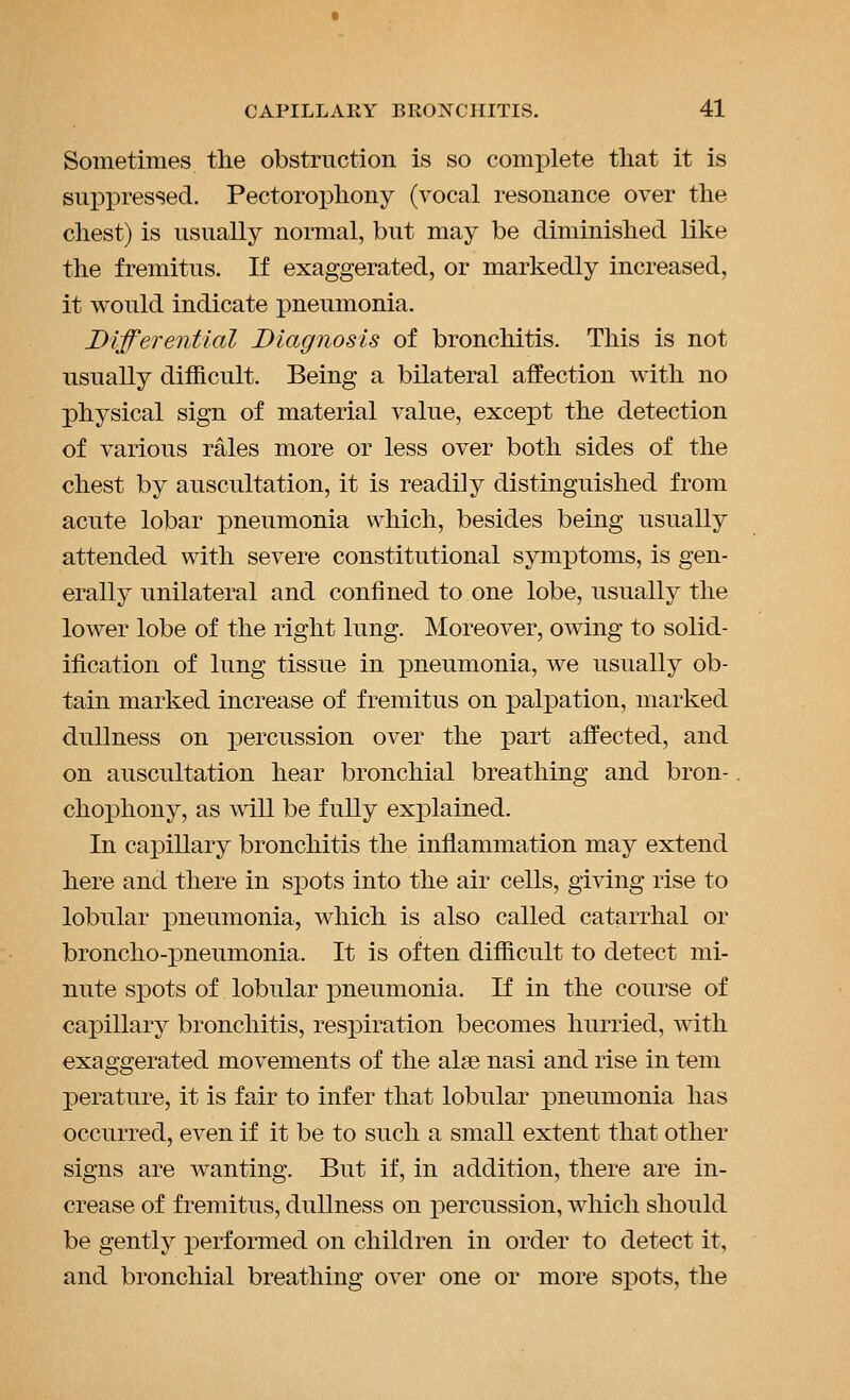 Sometimes the obstruction is so complete that it is sui^pressed. Pectorox)hony (vocal resonance over the chest) is usually normal, but may be diminished like the fremitus. If exaggerated, or markedly increased, it would indicate pneumonia. Differential Diagnosis of bronchitis. This is not usually difficult. Being a bilateral affection with no physical sign of material value, excejDt the detection of various rales more or less over both sides of the chest by auscultation, it is readily distinguished from acute lobar pneumonia which, besides being usually attended with severe constitutional symptoms, is gen- erally unilateral and confined to one lobe, usually the lower lobe of the right lung. Moreover, owing to solid- ification of lung tissue in pneumonia, we usually ob- tain marked increase of fremitus on palpation, marked dullness on percussion over the part affected, and on auscultation hear bronchial breathing and bron- chophony, as will be fully explained. In caj)illary bronchitis the inflammation may extend here and there in spots into the air cells, giving rise to lobular pneumonia, which is also called catarrhal or broncho-pneumonia. It is often difficult to detect mi- nute spots of lobular pneumonia. If in the course of capillary bronchitis, respiration becomes hurried, with exaggerated movements of the alfe nasi and rise in tem perature, it is fair to infer that lobular pneumonia has occurred, even if it be to such a small extent that other signs are wanting. But if, in addition, there are in- crease of fremitus, dullness on percussion, which should be gently performed on children in order to detect it, and bronchial breathing over one or more spots, the
