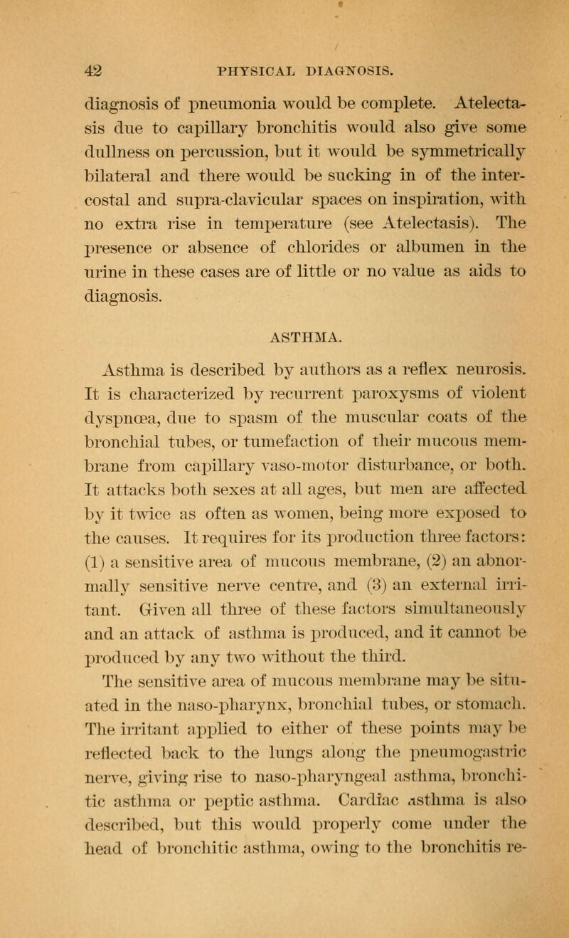 diagnosis of pneumonia would be complete. Atelecta- sis due to capillary bronchitis would also give some dullness on percussion, but it would be symmetrically bilateral and there would be sucking in of the inter- costal and supra-clavicular spaces on inspiration, with no extra rise in temperature (see Atelectasis). The presence or absence of chlorides or albumen in the urine in these cases are of little or no value as aids to diagnosis. ASTHMA. Asthma is described by authors as a reflex neurosis. It is characterized by recurrent paroxysms of violent dyspnoea, due to spasm of the muscular coats of the bronchial tubes, or tumefaction of their mucous mem- brane from cai)illary vaso-motor disturbance, or both. It attacks both sexes at all ages, but men are affected by it twice as often as women, being more exposed to the causes. It requires for its production three factors: (1) a sensitive area of mucous membrane, (2) an abnor- mally sensitive nerve centre, and (3) an external irri- tant. Given all three of these factors simultaneously and an attack of asthma is i)roduced, and it cannot be produced by any two without the third. The sensitive area of mucous membrane may be situ- ated in the naso-pharynx, bronchial tubes, or stomach. The irritant applied to either of these points may be reflected back to the lungs along the pneumogastric nerve, giving rise to naso-pharyngeal asthma, bronchi- tic asthma or peptic asthma. Cardiac ASthma is also described, but this would jiroperly come under the head of bronchitic asthma, owing to the bronchitis re-