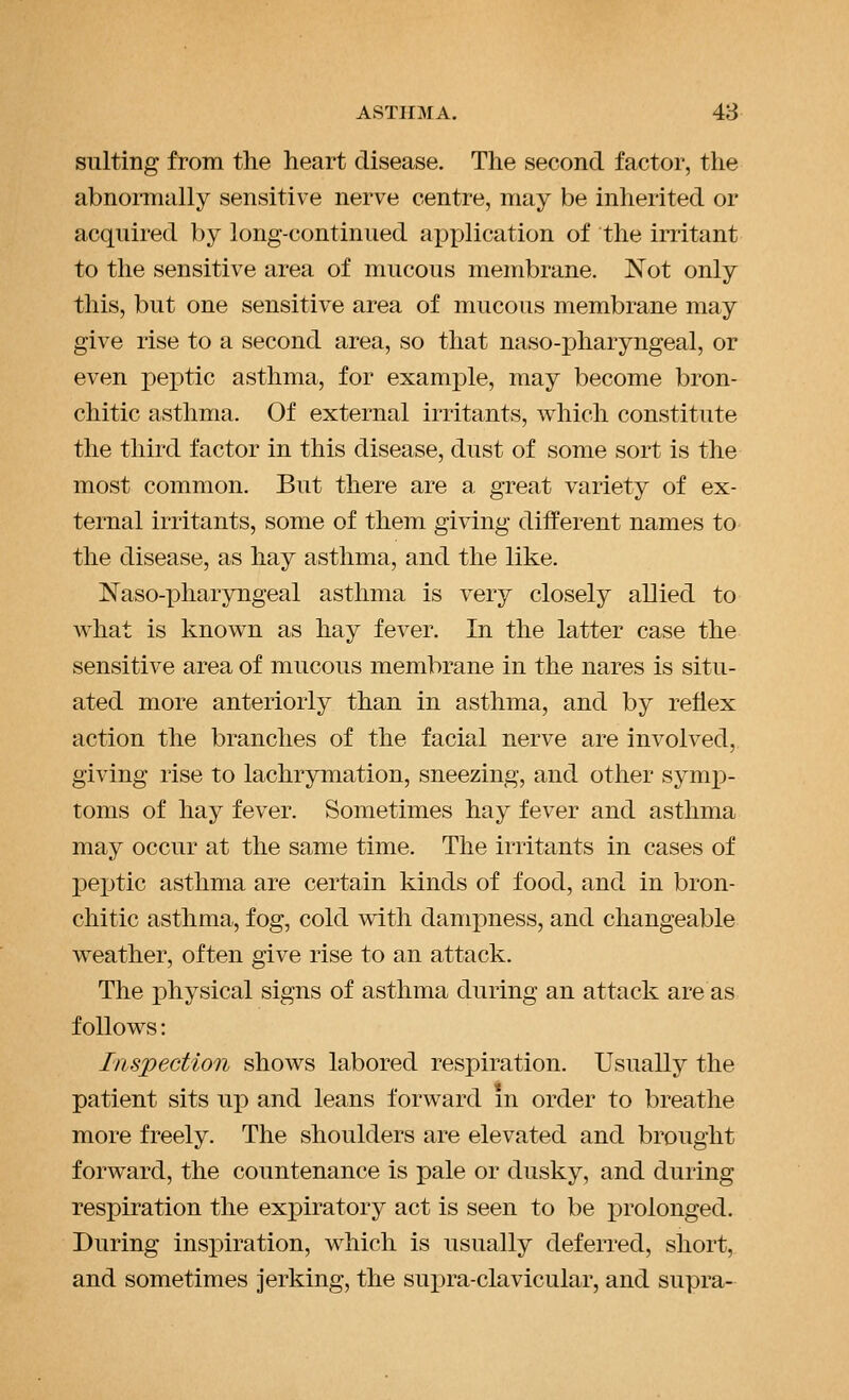 suiting from the heart disease. The second factor, the abnormally sensitive nerve centre, may be inherited or acquired by long-continued application of the initant to the sensitive area of mucous membrane. Not only this, but one sensitive area of mucous membrane may give rise to a second area, so that naso-pharyngeal, or even peptic asthma, for example, may become bron- chitic asthma. Of external irritants, which constitute the third factor in this disease, dust of some sort is the most common. But there are a great variety of ex- ternal irritants, some of them giving different names to the disease, as hay asthma, and the like. Naso-pharyngeal asthma is very closely allied to what is known as hay fever. In the latter case the sensitive area of mucous membrane in the nares is situ- ated more anteriorly than in asthma, and by reflex action the branches of the facial nerve are involved, giving rise to lachrymation, sneezing, and other symp- toms of hay fever. Sometimes hay fever and asthma may occur at the same time. The irritants in cases of pejjtic asthma are certain kinds of food, and in bron- chitic asthma, fog, cold with dampness, and changeable weather, often give rise to an attack. The physical signs of asthma during an attack are as follows: Inspection shows labored respiration. Usually the patient sits up and leans forward m order to breathe more freely. The shoulders are elevated and brought forward, the countenance is pale or dusky, and during respiration the exj)iratory act is seen to be j)rolonged. During inspiration, which is usually deferred, short, and sometimes jerking, the supra-clavicular, and supra-