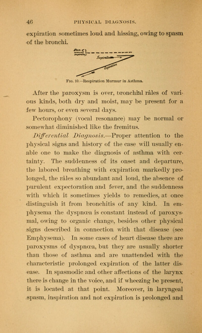 expiration sometimes loud and hissing, owing to spasm of the bronchi. Fig. 10.—Respiration Murmur in Asthma. After the paroxysm is over, Dronchiul rales of vari- ous kinds, both dry and moist, may be i^resent for a few hours, or even several days. Pectorophony (vocal resonance) may be normal or somewhat diminished like the fremitus. Differential Diagnosis.—Proper attention to the physical signs and history of the case will usually en- able one to make the diagnosis of asthma with cer- tainty. The suddenness of its onset and departure, the labored breathing with expiration markedly pro- longed, the rales so abundant and loud, the absence of purulent expectoration and fever, and the suddenness with which it sometimes yields to remedies, at once distinguish it from bronchitis of any kind. In em- physema the dyspno'a is constant instead of paroxys- mal, owing to organic change, besides other physical signs described in connection with that disease (see Emphysema). In some cases of heart disease there are paroxysms of dyspnoea, but they are usually shorter than those of asthma and are unattended with the characteristic prolonged expiration of the latter dis- ease. In spasmodic and other affections of the larynx there is change in the voice, and if wheezing be present, it is located at that point. Moreover, in laryngeal spasm, inspiration and not expiration is prolonged and