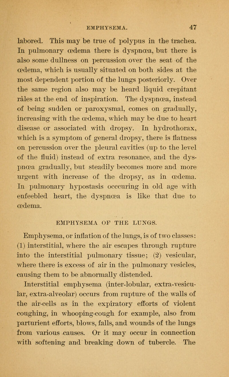 labored. This may be true of i)olypus in the trachea. In pulmonary ffidema there is dyspnoea, but there is also some dullness on percussion over the seat of the oedema, which is usually situated on both sides at the most dependent portion of the lungs posteriorly. Over the same region also may be heard liquid crepitant rales at the end of inspiration. The dyspnoea, instead of being sudden or paroxysmal, comes on gradually, increasing with the oedema, which may be due to heart disease or associated with dropsy. In hydrothorax, which is a symptom of general dropsy, there is flatness on percussion over the pleural cavities (up to the level of the fluid) instead of extra resonance, and the dys- pnoea gradually, but steadily becomes more and more urgent with increase of the droiDsy, as in oedema. In pulmonary hypostasis occcuring in old age with enfeebled heart, the dyspnoea is like that due to oedema. EMPHYSEMA OF THE LUNGS. Emphysema, or inflation of the lungs, is of two classes: (1) interstitial, where the air escapes through rupture into the interstitial pulmonary tissue; (2) vesicular, where there is excess of air in the pulmonary vesicles, causing them to be abnormally distended. Interstitial emphysema (inter-lobular, extra-vesicu- lar, extra-alveolar) occurs from rupture of the walls of the air-cells as in the expiratory efforts of violent coughing, in whooping-cough for example, also from parturient efforts, blows, falls, and wounds of the lungs from various causes. Or it may occur in connection with softening and breaking down of tubercle. The