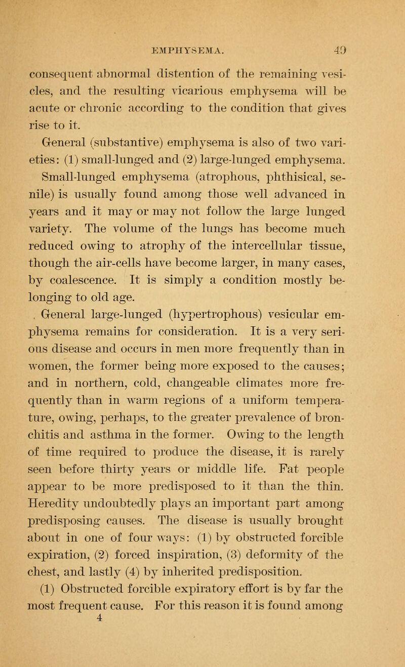 consequent abnormal distention of the remaining vesi- cles, and the resulting vicarious emphysema w^ill be acute or chronic according to the condition that gives rise to it. General (substantive) emphysema is also of two vari- eties: (1) small-lunged and (2) large-lunged emphysema. Small-lunged emphysema (atrophous, phthisical, se- nile) is usually found among those well advanced in years and it may or may not follow the large lunged variety. The volume of the lungs has become much reduced owing to atrophy of the intercellular tissue, though the air-cells have become larger, in many cases, by coalescence. It is simply a condition mostly be- longing to old age. , General large-lunged (hypertrophous) vesicular em- physema remains for consideration. It is a very seri- ous disease and occurs in men more frequently than in women, the former being more exposed to the causes; and in northern, cold, changeable climates more fre- quently than in warm regions of a uniform tempera- ture, owing, perhax)s, to the greater prevalence of bron- chitis and asthma in the former. Owing to the length of time required to produce the disease, it is rarely seen before thirty years or middle life. Fat people appear to be more predisposed to it than the thin. Heredity undoubtedly plays an important part among predisposing causes. The disease is usually brought about in one of four ways: (1) by obstructed forcible expiration, (2) forced insiDiration, (3) deformity of the chest, and lastly (4) by inherited predisposition. (1) Obstructed forcible expiratory effort is by far the most frequent cause. For this reason it is found among 4
