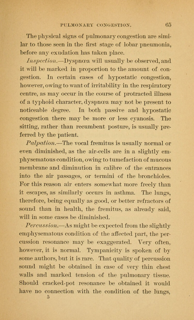 The physical signs of i)iilmonary congestion are simi- lar to those seen in the first stage of lobar pneumonia, before any exudation has taken place. Iiujyection.—Dyspnoea will usually be observed, and it will be marked in proportion to the amount of con- gestion. In certain cases of hypostatic congestion, however, owing to want of irritability in the respiratory centre, as may occur in the course of protracted illness of a typhoid character, dyspnoea may not be x)resent to noticeable degree. In both passive and hypostatic congestion there may be more or less cyanosis. The sitting, rather than recumbent posture, is usually pre- ferred by the patient. Palpation.—The vocal fremitus is usually normal or even diminished, as the air-cells are in a slightly em- physematous condition, owing to tumefaction of mucous membrane and diminution in calibre of the entrances into the air passages, or termini of the bronchioles. For this reason air enters somewhat more freely than it escapes, as similarly occurs in asthma. The lungs, therefore, being equally as good, or better refractors of sound than in health, the fremitus, as already said, will in some cases be diminished. Percussion.—As might be expected from the slightly emphysematous condition of the affected part, the i^er- cussion resonance may be exaggerated. Yery often, however, it is normal. Tymj^anicity is spoken of by some authors, but it is rare. That quality of X)ercussion sound might be obtained in case of very thin chest walls and marked tension of the pulmonary tissue. Should cracked-j)ot resonance be obtained it would have no connection with the condition of the lungs, 5