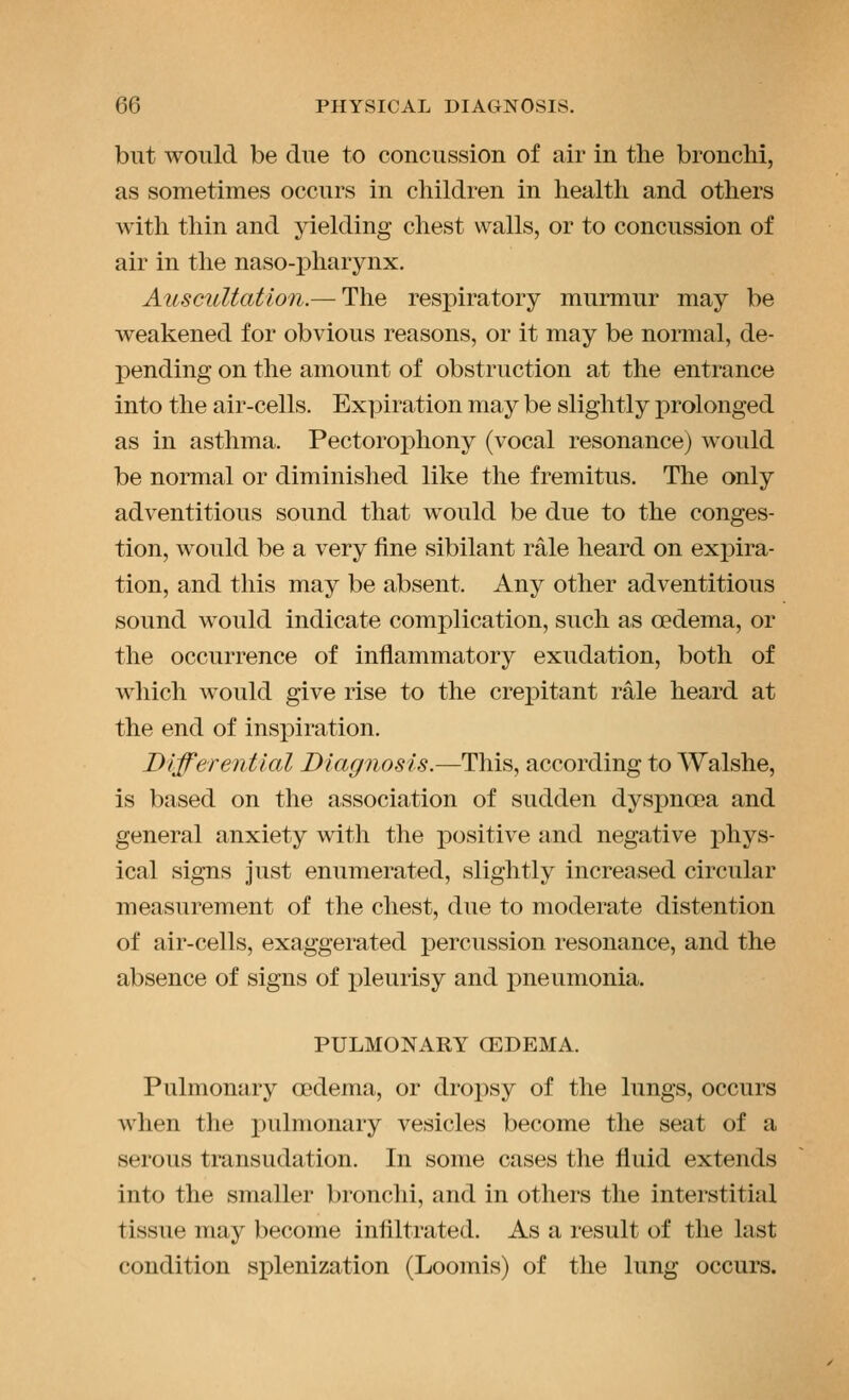 but would be due to concussion of air in the bronchi, as sometimes occurs in children in health and others with thin and yielding chest walls, or to concussion of air in the naso-i)harynx. Auscultation.— The respiratory murmur may be weakened for obvious reasons, or it may be normal, de- pending on the amount of obstruction at the entrance into the air-cells. Expiration may be slightly prolonged as in asthma. Pectorophony (vocal resonance) would be normal or diminished like the fremitus. The only adventitious sound that would be due to the conges- tion, would be a very fine sibilant rale heard on expira- tion, and this may be absent. Any other adventitious sound would indicate complication, such as oedema, or the occurrence of inflammatory exudation, both of which would give rise to the crej^itant rale heard at the end of inspiration. Differential Diagnosis.—This, according to Walshe, is based on the association of sudden dyspnoea and general anxiety with the positive and negative phys- ical signs just enumerated, slightly increased circular measurement of the chest, due to moderate distention of air-cells, exaggerated percussion resonance, and the absence of signs of pleurisy and iDueumonia. PULMONARY CEDEMA. Pulmonary oedema, or dropsy of the lungs, occurs when the i)ulmonary vesicles become the seat of a serous transudation. In some cases the fluid extends into the smaller bronchi, and in others the interstitial tissue may become infiltrated. As a result of the last condition splenization (Loomis) of the lung occurs.