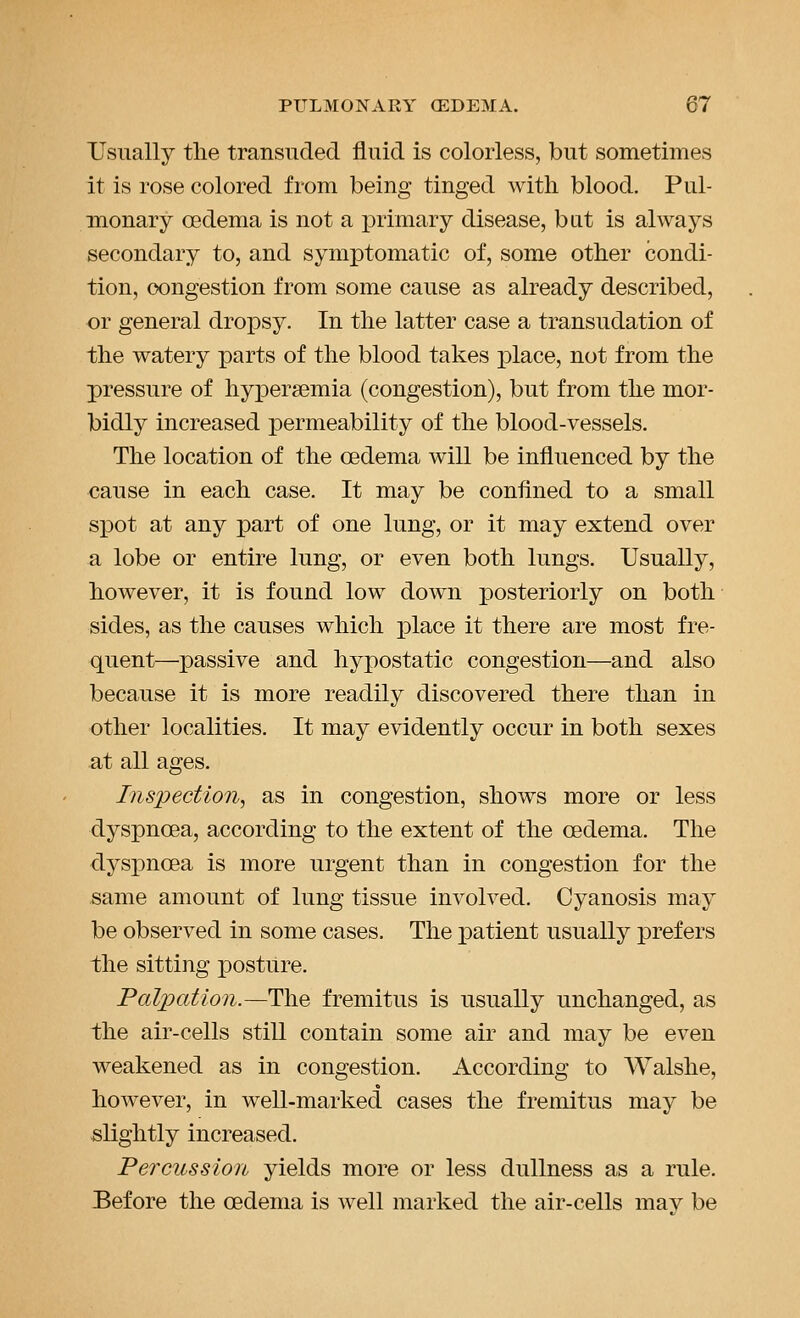 Usually the transuded fluid is colorless, but sometimes it is rose colored from being tinged with blood. Pul- monary oedema is not a primary disease, but is always secondary to, and symptomatic of, some other condi- tion, congestion from some cause as already described, or general dropsy. In the latter case a transudation of the watery parts of the blood takes place, not from the pressure of hyjpersemia (congestion), but from the mor- bidly increased permeability of the blood-vessels. The location of the oedema will be influenced by the cause in each case. It may be confined to a small spot at any part of one lung, or it may extend over a lobe or entire lung, or even both lungs. Usually, however, it is found low down posteriorly on both sides, as the causes which place it there are most fre- quent—passive and hypostatic congestion—and also because it is more readily discovered there than in other localities. It may evidently occur in both sexes at all ages. Inspection^ as in congestion, shows more or less dyspnoea, according to the extent of the oedema. The dyspnoea is more urgent than in congestion for the same amount of lung tissue involved. Cyanosis may be observed in some cases. The iDatient usually prefers the sitting posture. Palpation.—The fremitus is usually unchanged, as the air-cells still contain some air and may be even weakened as in congestion. According to Walshe, however, in well-marked cases the fremitus may be slightly increased. Percussion yields more or less dullness as a rule. Before the oedema is well marked the air-cells may be