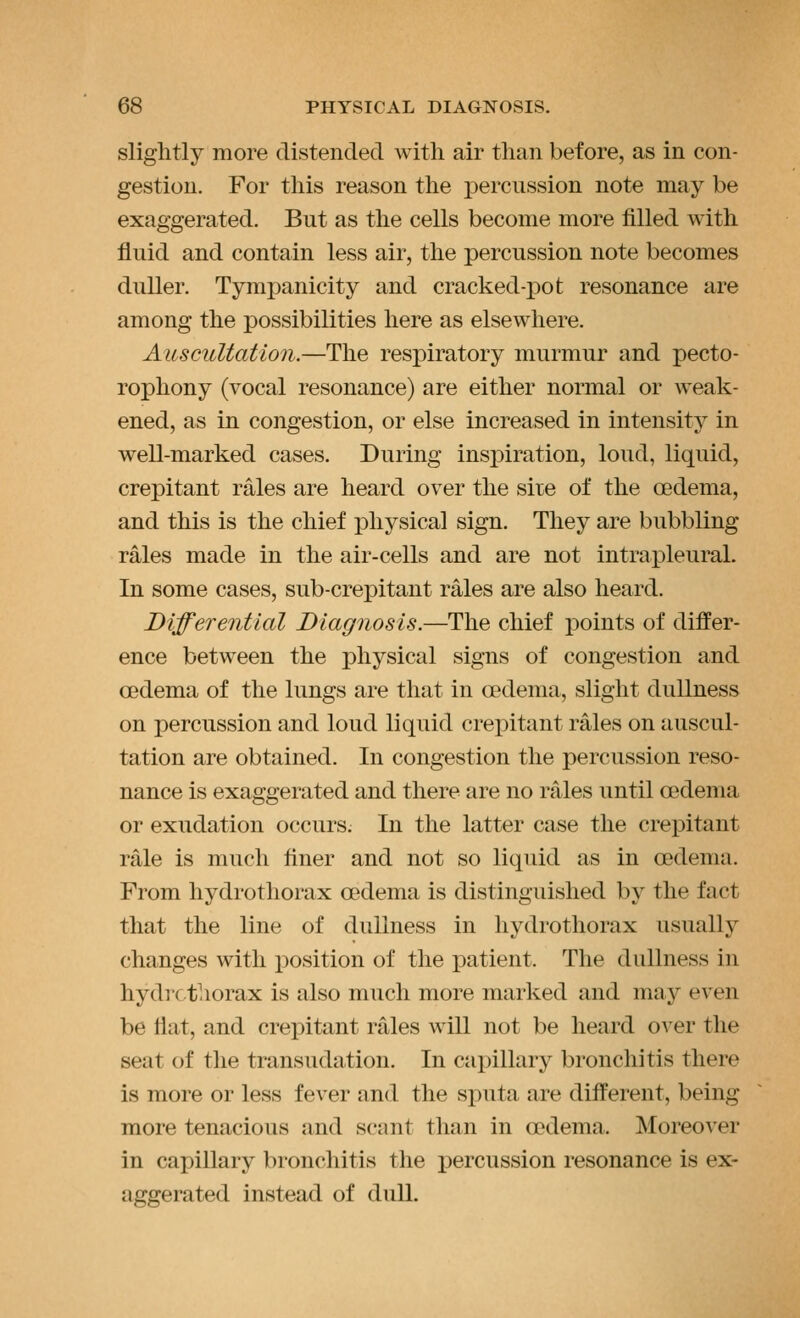 slightly more distended with air than before, as in con- gestion. For this reason the percussion note may be exaggerated. But as the cells become more filled with fluid and contain less air, the percussion note becomes duller. Tympanicity and cracked-x)ot resonance are among the possibilities here as elsewhere. Auscultation.—The respiratory murmur and pecto- rophony (vocal resonance) are either normal or weak- ened, as in congestion, or else increased in intensity in well-marked cases. During insiDiration, loud, liquid, crepitant rales are heard over the sire of the oedema, and this is the chief physical sign. They are bubbling rales made in the air-cells and are not intrapleural. In some cases, sub-crepitant rales are also heard. Differential Diagnosis.—The chief points of differ- ence between the physical signs of congestion and oedema of the lungs are that in oedema, slight dullness on percussion and loud liquid crepitant rales on auscul- tation are obtained. In congestion the percussion reso- nance is exaggerated and there are no rales until oedema or exudation occurs. In the latter case the crepitant rale is much finer and not so liquid as in oedema. From hydrothorax oedema is distinguished by the fact that the line of dullness in hydrothorax usually changes with position of the patient. The dullness in hydrothorax is also much more marked and may even be fiat, and crepitant rales will not be heard over the seat of the transudation. In capillary bronchitis there is more or less fever and the sputa are different, being more tenacious and scant than in oedema. Moreover in capillary bronchitis the percussion resonance is ex- aggerated instead of dull.