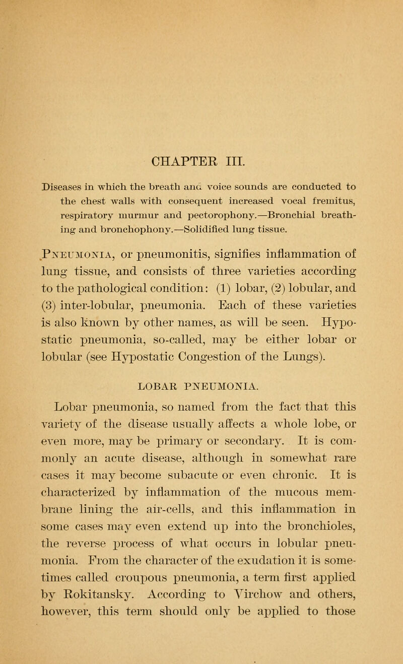 CHAPTER III. Diseases in which the breath and voice sounds are conducted to the chest walls with consequent increased vocal fremitus, respiratory murmur and pectorophony.—Bronchial breath- ing and bronchophony.—Solidified lung tissue. Pneumonia, or pneumonitis, signifies inflammation of lung tissue, and consists of three varieties according to the iDathological condition: (1) lobar, (2) lobular, and (3) inter-lobular, pneumonia. Each of these varieties is also known by other names, as will be seen. Hypo- static pneumonia, so-called, may be either lobar or lobular (see Hypostatic Congestion of the Lungs). LOBAR PNEUMONIA. Lobar pneumonia, so named from the fact that this variety of the disease usually affects a whole lobe, or even more, may be primary or secondary. It is com- monly an acute disease, although in somewhat rare cases it may become subacute or even chronic. It is characterized by inflammation of the mucous mem- brane lining the air-cells, and this inflammation in some cases may even extend uj) into the bronchioles, the reverse process of what occurs in lobular pneu- monia. From the character of the exudation it is some- times called croupous pneumonia, a term first applied by Rokitansky. According to Yirchow and others, however, this term should only be axox^lied to those