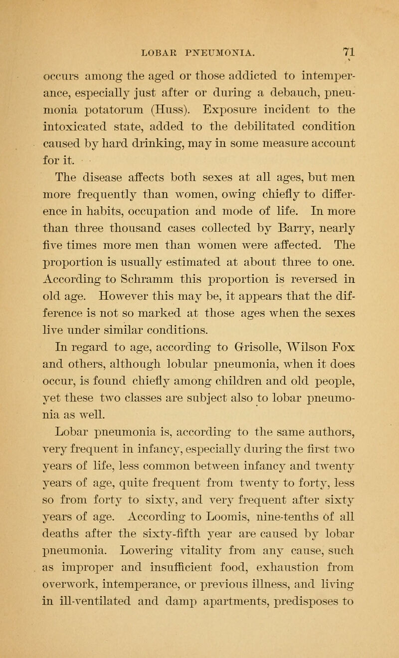 occurs among the aged or those addicted to intemper- ance, especially just after or during a debauch, pneu- monia iDotatorum (Huss). Exposure incident to the intoxicated state, added to the debilitated condition caused by hard drinking, may in some measure account for it. The disease aifects both sexes at all ages, but men more frequently than women, owing chiefly to differ- ence in habits, occupation and mode of life. In more than three thousand cases collected by Barry, nearly five times more men than women were affected. The proportion is usually estimated at about three to one. According to Schramm this proportion is reversed in old age. However this may be, it appears that the dif- ference is not so marked at those ages when the sexes live under similar conditions. In regard to age, according to GrisoUe, Wilson Fox and others, although lobular pneumonia, when it does occur, is found chiefly among children and old people, yet these two classes are subject also to lobar pneumo- nia as well. Lobar pneumonia is, according to the same authors, very frequent in infancy, especially during the first two years of life, less common between infancy and twenty years of age, quite frequent from twenty to forty, less so from forty to sixty, and very frequent after sixty years of age. According to Loomis, nine-tenths of all deaths after the sixty-fifth year are caused by lobar j)neumonia. Lowering vitality from any cause, such as improper and insufficient food, exhaustioji from overwork, intemperance, or previous illness, and living in ill-ventilated and damp apartments, predisposes to
