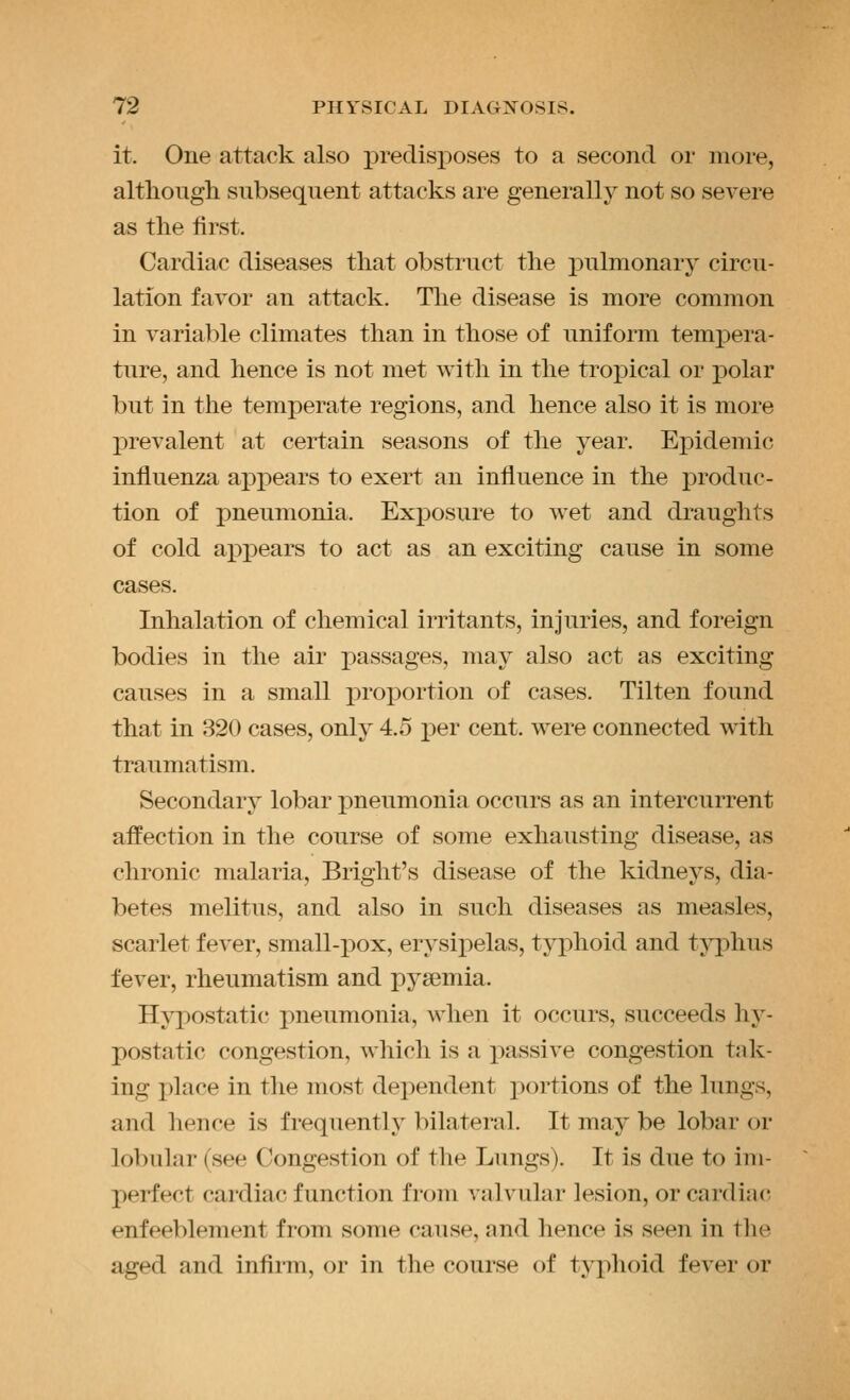 it. One attack also predisposes to a second or more, although subsequent attacks are generally not so severe as the first. Cardiac diseases that obstruct the j)ulmonary circu- lation favor an attack. Tlie disease is more common in variable climates than in those of uniform tempera- ture, and hence is not met with in the tropical or polar but in the temperate regions, and hence also it is more prevalent at certain seasons of the year. Epidemic influenza appears to exert an influence in the produc- tion of pneumonia. Exposure to wet and draughts of cold ai^pears to act as an exciting cause in some cases. Inhalation of chemical irritants, injuries, and foreign bodies in the air passages, may also act as exciting causes in a small proportion of cases. Tilten found that in 320 cases, only 4.5 per cent, were connected with traumatism. Secondary lobar pneumonia occurs as an intercurrent affection in the course of some exhausting disease, as chronic malaria, Bright's disease of the kidneys, dia- betes melitus, and also in such diseases as measles, scarlet fever, small-pox, erysipelas, typhoid and tj^phus fever, rheumatism and pya3mia. Hypostatic; pneumonia, when it occurs, succeeds hy- postatic congestion, which is a passive congestion tak- ing place in the most dependent jiortions of the lungs, and hence is frequently bilateral. It may be lobar or lobular (see Congestion of the Lungs). It is due to im- perfect cardiac function from valvular lesion, or cardiac- enfeeblement from some cause, and hence is seen in tlie aged and infirm, or in the course of typhoid fever or