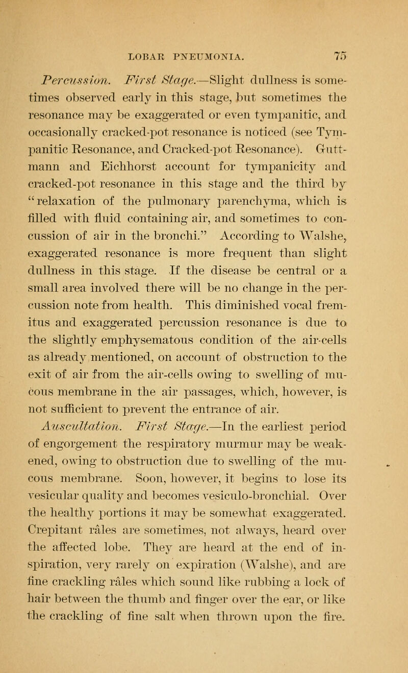 Percussion. First Stage.—Slight dullness is some- times observed early in this stage, but sometimes the resonance may be exaggerated or even tympanitic, and occasionally cracked-pot resonance is noticed (see Tym- panitic Resonance, and Cracked-pot Resonance). Gutt- mann and Eichhorst account for tympanicity and cracked-pot resonance in this stage and the third by relaxation of the pulmonary parenchyma, which is filled with fluid containing air, and sometimes to con- cussion of air in the bronchi. According to Walshe, exaggerated resonance is more frequent than slight dullness in this stage. If the disease be central or a small area involved there will be no change in the per- cussion note from health. This diminished vocal frem- itus and exaggerated percussion resonance is due to the slightly emj)hysematous condition of the air-cells as already mentioned, on account of obstruction to the exit of air from the air-cells owing to swelling of mu- cous membrane in the air passages, which, however, is not sufiicient to prevent the entrance of air. Auscultation. First Starge.—In the earliest period of engorgement the respiratory murmur may be weak- ened, owing to obstruction due to swelling of the mu- cous membrane. Soon, however, it begins to lose its vesicular quality and becomes vesiculo-bronchial. Over the healthy i)ortions it may be somewhat exaggerated. Crepitant rales are sometimes, not always, heard over the affected lobe. They are heard at the end of in- si)iration, very rarely on expiration (Walshe), and are fine crackling rales which sound like rubbing a lock of hair between the thumb and finger over the ear, or like ihe crackling of fine salt when thi'own ui^on the fire.